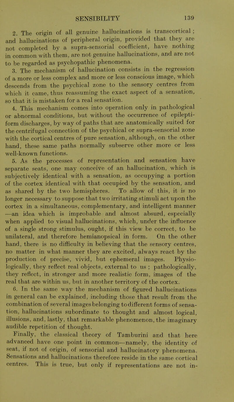 2. The origin of all genuine hallucinations is transcortical; and hallucinations of peripheral origin, provided that they are not completed by a supra-sensorial coefficient, have nothing in common with them, are not genuine hallucinations, and are not to be regarded as psychopathic phenomena. 3. The mechanism of hallucination consists in the regression of a more or less complex and more or less conscious image, which descends from the psychical zone to the sensory centres from which it came, thus reassuming the exact aspect of a sensation, so that it is mistaken for a real sensation. 4. This mechanism comes into operation only in pathological or abnormal conditions, but without the occurrence of epilepti- form discharges, by way of paths that are anatomically suited for the centrifugal connection of the psychical or supra-sensorial zone with the cortical centres of pure sensation, although, on the other hand, these same paths normally subserve other more or less weU-known functions. 5. As the processes of representation and sensation have separate seats, one may conceive of an hallucination, which is subjectively identical with a sensation, as occupying a portion of the cortex identical with that occupied by the sensation, and as shared by the two hemispheres. To allow of this, it is no longer necessary to suppose that two irritating stimuli act upon the cortex in a simultaneous, complementary, and intelligent manner —an idea which is improbable and almost absurd, especially when applied to visual hallucinations, which, under the influence of a single strong stimulus, ought, if this view be correct, to be unilateral, and therefore hemianopsical in form. On the other hand, there is no difficulty in believing that the sensory centres, no matter in what manner they are excited, always react by the production of precise, vivid, but ephemeral images. Physio- logically, they reflect real objects, external to us ; pathologically, they reflect, in stronger and more realistic form, images of the real that are within us, but in another territory of the cortex. 6. In the same way the mechanism of figured hallucinations in general can be explained, including those that result from the combination of several images belonging to different forms of sensa- tion, hallucinations subordinate to thought and almost logical, illusions, and, lastly, that remarkable phenomenon, the imaginary audible repetition of thought. Finally, the classical theory of Tamburini and that here advanced have one point in common—namely, th^ identity of seat, if not of origin, of sensorial and hallucinatory phenomena. Sensations and hallucinations therefore reside in the same cortical centres. This is true, but only if representations are not in-
