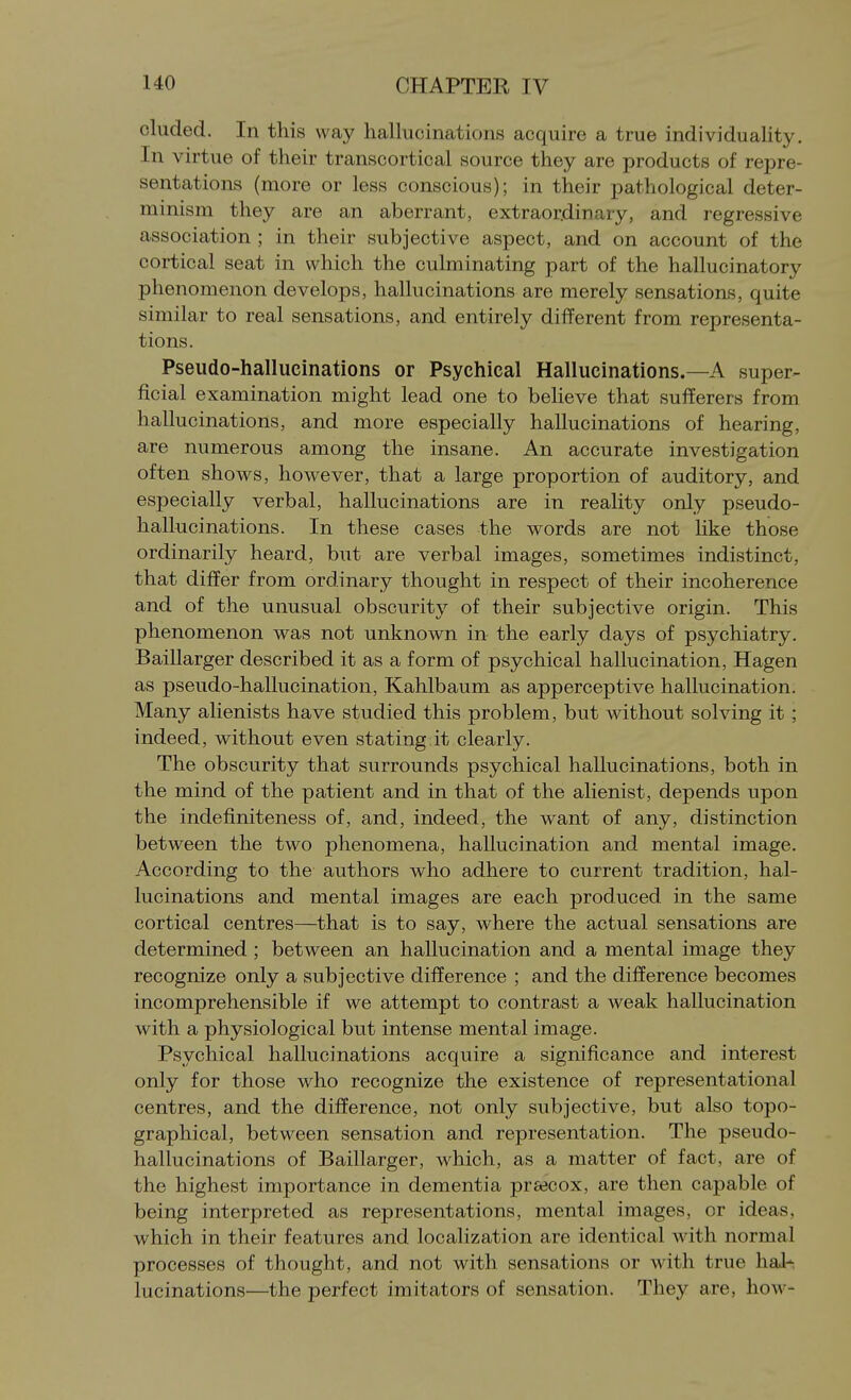 eluded. In this way hallucinations acquire a true individuality. In virtue of their transcortical source they are products of repre- sentations (more or less conscious); in their pathological deter- minism they are an aberrant, extraordinary, and regressive association ; in their subjective aspect, and on account of the cortical seat in which the culminating part of the hallucinatory phenomenon develops, hallucinations are merely sensations, quite similar to real sensations, and entirely different from representa- tions. Pseudo-hallucinations or Psychical Hallucinations.—A super- ficial examination might lead one to believe that sufferers from hallucinations, and more especially hallucinations of hearing, are numerous among the insane. An accurate investigation often shows, however, that a large proportion of auditory, and especially verbal, hallucinations are in reality only pseudo- hallucinations. In these cases the words are not like those ordinarily heard, but are verbal images, sometimes indistinct, that differ from ordinary thought in respect of their incoherence and of the unusual obscurity of their subjective origin. This phenomenon was not unknown in the early days of psychiatry. Baillarger described it as a form of psychical hallucination, Hagen as pseudo-hallucination, Kahlbaum as apperceptive hallucination. Many alienists have studied this problem, but without solving it ; indeed, without even stating it clearly. The obscurity that surrounds psychical hallucinations, both in the mind of the patient and in that of the alienist, depends upon the indefiniteness of, and, indeed, the want of any, distinction between the two phenomena, hallucination and mental image. According to the authors who adhere to current tradition, hal- lucinations and mental images are each produced in the same cortical centres—that is to say, where the actual sensations are determined ; between an hallucination and a mental image they recognize only a subjective difference ; and the difference becomes incomprehensible if we attempt to contrast a weak hallucination with a physiological but intense mental image. Psychical hallucinations acquire a significance and interest only for those who recognize the existence of representational centres, and the difference, not only subjective, but also topo- graphical, between sensation and representation. The pseudo- hallucinations of Baillarger, which, as a matter of fact, are of the highest importance in dementia preecox, are then capable of being interpreted as representations, mental images, or ideas, which in their features and localization are identical with normal processes of thought, and not with sensations or with true hal- lucinations—the perfect imitators of sensation. They are, how-