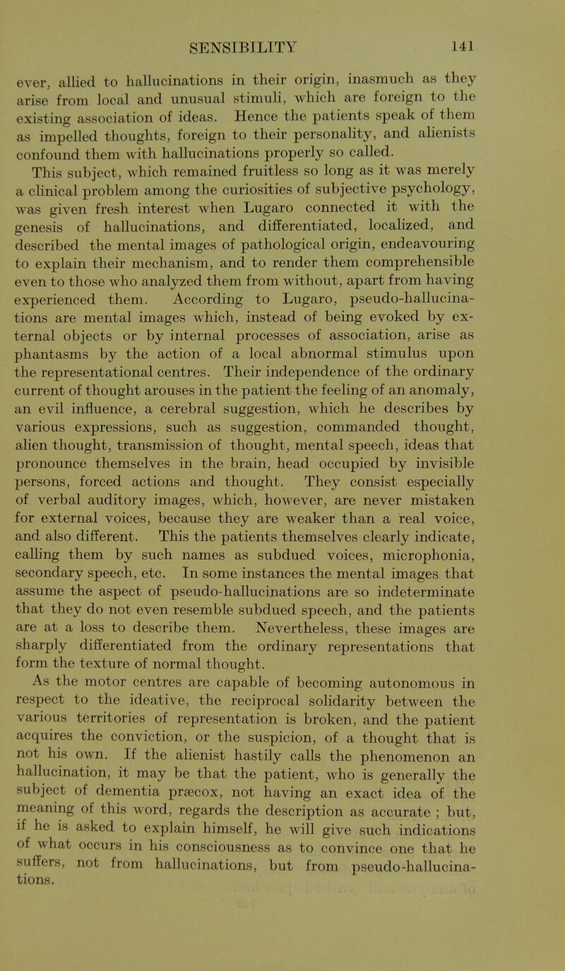 ever, allied to hallucinations in their origin, inasmuch as they arise from local and unusual stimuH, which are foreign to the existing association of ideas. Hence the patients speak of them as impelled thoughts, foreign to their personality, and ahenists confound them with hallucinations properly so called. This subject, which remained fruitless so long as it was merely a chnical problem among the curiosities of subjective psychology, was given fresh interest when Lugaro connected it with the genesis of hallucinations, and differentiated, locahzed, and described the mental images of pathological origin, endeavouring to explain their mechanism, and to render them comprehensible even to those who analyzed them from without, apart from having experienced them. According to Lugaro, pseudo-hallucina- tions are mental images which, instead of being evoked by ex- ternal objects or by internal processes of association, arise as phantasms by the action of a local abnormal stimulus upon the representational centres. Their independence of the ordinary current of thought arouses in the patient the feeHng of an anomaly, an evil influence, a cerebral suggestion, which he describes by various expressions, such as suggestion, commanded thought, ahen thought, transmission of thought, mental speech, ideas that pronounce themselves in the brain, head occupied by invisible persons, forced actions and thought. They consist especially of verbal auditory images, which, however, are never mistaken for external voices, because they are weaker than a real voice, and also different. This the patients themselves clearly indicate, calling them by such names as subdued voices, microphonia, secondary speech, etc. In some instances the mental images that assume the aspect of pseudo-hallucinations are so indeterminate that they do not even resemble subdued speech, and the patients are at a loss to describe them. Nevertheless, these images are sharply differentiated from the ordinary representations that form the texture of normal thought. As the motor centres are capable of becoming autonomous in respect to the ideative, the reciprocal sohdarity between the various territories of representation is broken, and the patient acquires the conviction, or the suspicion, of a thought that is not his own. If the alienist hastily calls the phenomenon an hallucination, it may be that the patient, who is generally the subject of dementia prsecox, not having an exact idea of the meaning of this word, regards the description as accurate ; but, if he is asked to explain himself, he will give such indications of what occurs in his consciousness as to convince one that he suffers, not from hallucinations, but from pseudo-hallucina- tions.