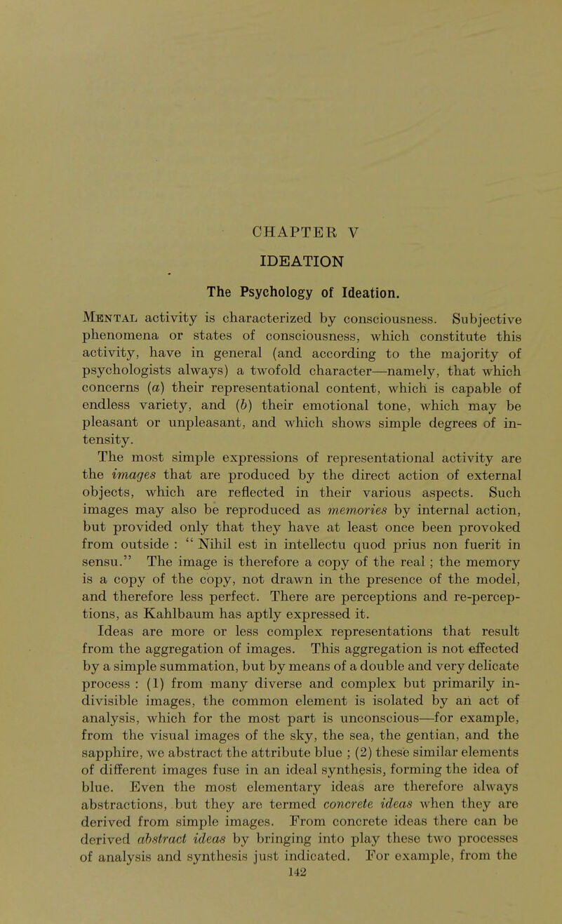 IDEATION The Psychology of Ideation. Mental activity is characterized by consciousness. Subjective phenomena or states of consciousness, which constitute this activity, have in general (and according to the majority of psychologists always) a twofold character—namely, that which concerns (a) their representational content, which is capable of endless variety, and (b) their emotional tone, which may be pleasant or unpleasant, and which shows simple degrees of in- tensity. The most simple expressions of representational activity are the images that are produced by the direct action of external objects, which are reflected in their various aspects. Such images may also be reproduced as memories by internal action, but provided only that they have at least once been provoked from outside :  Nihil est in intellectu quod prius non fuerit in sensu. The image is therefore a copy of the real ; the memory is a copy of the copy, not drawn in the presence of the model, and therefore less perfect. There are perceptions and re-percep- tions, as Kahlbaum has aptly expressed it. Ideas are more or less complex representations that result from the aggregation of images. This aggregation is not effected by a simple summation, but by means of a double and very delicate process : (1) from many diverse and complex but primarily in- divisible images, the common element is isolated by aii act of analysis, which for the most part is unconscious—for example, from the visual images of the sky, the sea, the gentian, and the sapphire, we abstract the attribute blue ; (2) these similar elements of different images fuse in an ideal synthesis, forming the idea of blue. Even the most elementary ideas are therefore always abstractions, but they are termed concrete ideas when they are derived from simple images. Erom concrete ideas there can be derived abstract ideas by bringing into play these two processes of analysis and synthesis just indicated. For example, from the