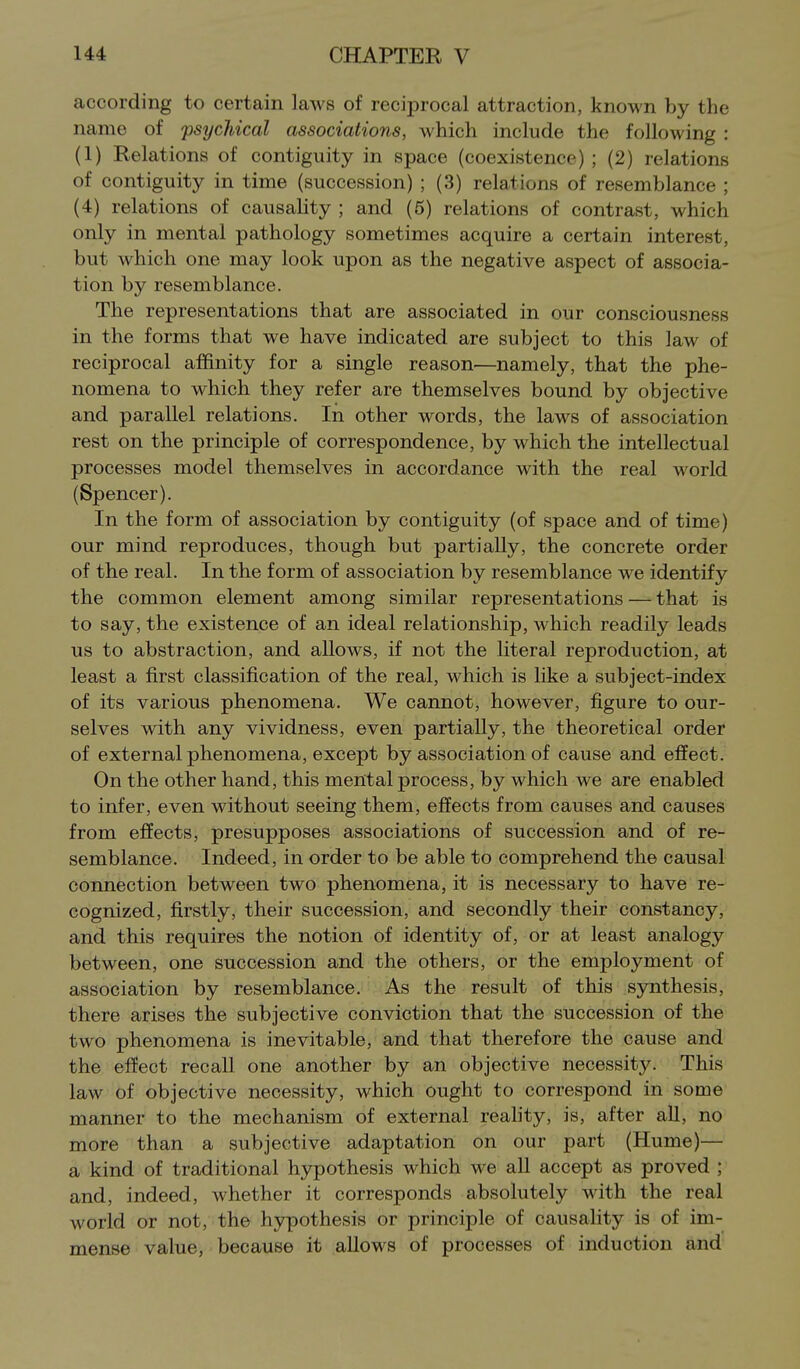 according to certain laws of reciprocal attraction, known by the name of 'psychical associations, which include the following : (1) Relations of contiguity in space (coexistence) ; (2) relations of contiguity in time (succession) ; (3) relations of resemblance ; (4) relations of causality ; and (5) relations of contrast, which only in mental pathology sometimes acquire a certain interest, but which one may look upon as the negative aspect of associa- tion by resemblance. The representations that are associated in our consciousness in the forms that we have indicated are subject to this law of reciprocal affinity for a single reason—namely, that the phe- nomena to which they refer are themselves bound by objective and parallel relations. In other words, the laws of association rest on the principle of correspondence, by which the intellectual processes model themselves in accordance with the real world (Spencer). In the form of association by contiguity (of space and of time) our mind reproduces, though but partially, the concrete order of the real. In the form of association by resemblance we identify the common element among similar representations — that is to say, the existence of an ideal relationship, which readily leads us to abstraction, and allows, if not the literal reproduction, at least a first classification of the real, which is like a subject-index of its various phenomena. We cannot, however, figure to our- selves with any vividness, even partially, the theoretical order of external phenomena, except by association of cause and effect. On the other hand, this mental process, by which we are enabled to infer, even without seeing them, effects from causes and causes from effects, presupposes associations of succession and of re- semblance. Indeed, in order to be able to comprehend the causal connection between two phenomena, it is necessary to have re- cognized, firstly, their succession, and secondly their constancy, and this requires the notion of identity of, or at least analogy between, one succession and the others, or the employment of association by resemblance. As the result of this synthesis, there arises the subjective conviction that the succession of the two phenomena is inevitable, and that therefore the cause and the effect recall one another by an objective necessity. This law of objective necessity, which ought to correspond in some manner to the mechanism of external reality, is, after aU, no more than a subjective adaptation on our part (Hume)— a kind of traditional hjrpothesis which we all accept as proved ; and, indeed, whether it corresponds absolutely with the real world or not, the hypothesis or principle of causality is of im- mense value, because it allows of processes of induction and