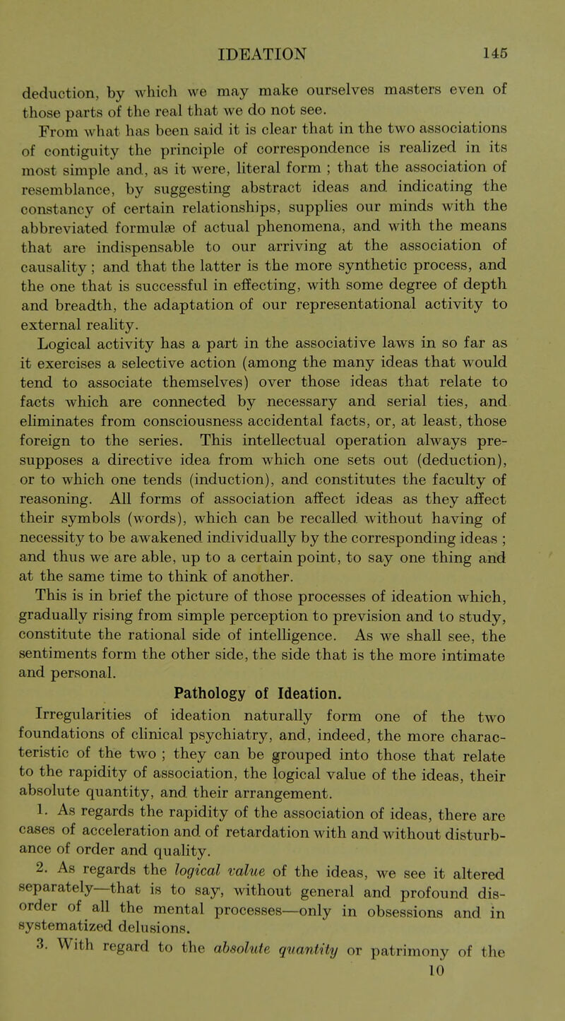 deduction, by which we may make ourselves masters even of those parts of the real that we do not see. From what has been said it is clear that in the two associations of contiguity the principle of correspondence is reahzed in its most simple and, as it were, literal form ; that the association of resemblance, by suggesting abstract ideas and indicating the constancy of certain relationships, supplies our minds with the abbreviated formulae of actual phenomena, and with the means that are indispensable to our arriving at the association of causaHty; and that the latter is the more synthetic process, and the one that is successful in effecting, with some degree of depth and breadth, the adaptation of our representational activity to external reality. Logical activity has a part in the associative laws in so far as it exercises a selective action (among the many ideas that would tend to associate themselves) over those ideas that relate to facts which are connected by necessary and serial ties, and eliminates from consciousness accidental facts, or, at least, those foreign to the series. This intellectual operation always pre- supposes a directive idea from which one sets out (deduction), or to which one tends (induction), and constitutes the faculty of reasoning. All forms of association affect ideas as they affect their symbols (words), which can be recalled without having of necessity to be awakened individually by the corresponding ideas ; and thus we are able, up to a certain point, to say one thing and at the same time to think of another. This is in brief the picture of those processes of ideation which, gradually rising from simple perception to prevision and to study, constitute the rational side of intelhgence. As we shall see, the sentiments form the other side, the side that is the more intimate and personal. Pathology of Ideation. Irregularities of ideation naturally form one of the two foundations of clinical psychiatry, and, indeed, the more charac- teristic of the two ; they can be grouped into those that relate to the rapidity of association, the logical value of the ideas, their absolute quantity, and their arrangement. 1. As regards the rapidity of the association of ideas, there are cases of acceleration and of retardation with and without disturb- ance of order and quality. 2. As regards the logical value of the ideas, we see it altered separately—that is to say, without general and profound dis- order of all the mental processes—only in obsessions and in systematized delusions. 3. With regard to the absolute quantity or patrimony of the 10