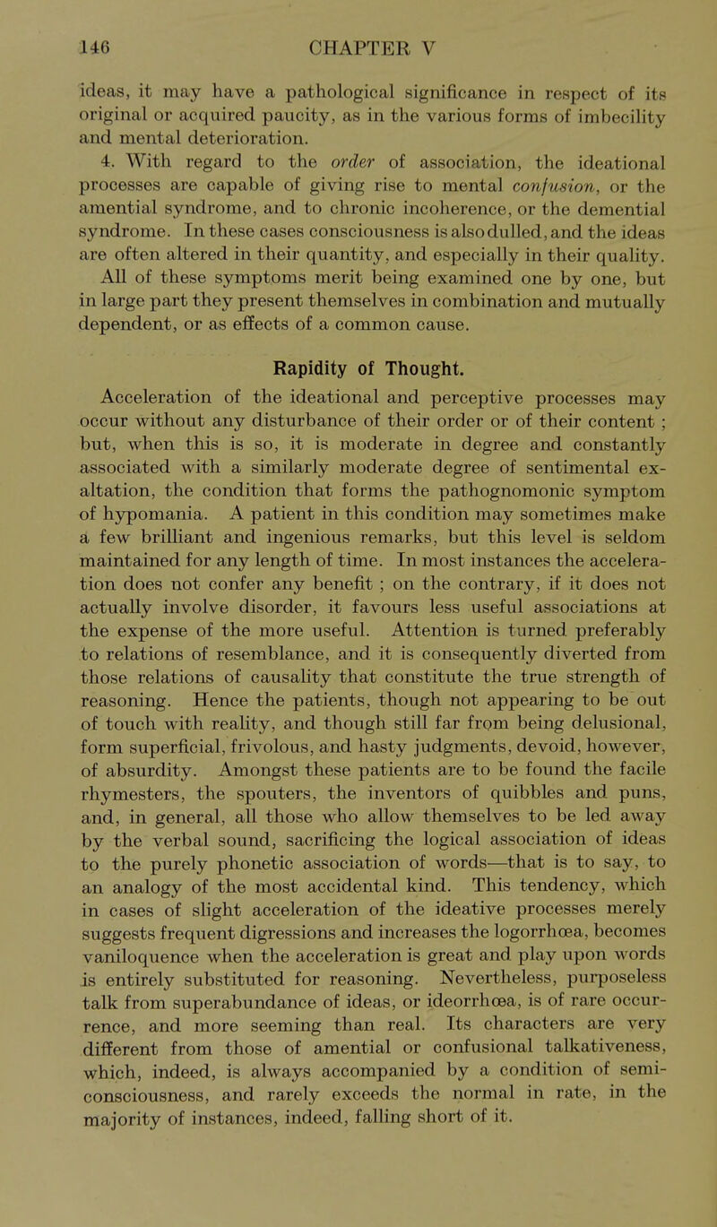 ideas, it may have a pathological significance in respect of its original or acquired paucity, as in the various forms of imbecility and mental deterioration. 4, With regard to the order of association, the ideational processes are capable of giving rise to mental confusion, or the amential syndrome, and to chronic incoherence, or the demential syndrome. In these cases consciousness is also dulled, and the ideas are often altered in their quantity, and especially in their quality. All of these symptoms merit being examined one by one, but in large part they present themselves in combination and mutually dependent, or as effects of a common cause. Rapidity of Thought. Acceleration of the ideational and perceptive processes may occur without any disturbance of their order or of their content ; but, when this is so, it is moderate in degree and constantly associated with a similarly moderate degree of sentimental ex- altation, the condition that forms the pathognomonic symptom of hypomania. A patient in this condition may sometimes make a few brilliant and ingenious remarks, but this level is seldom maintained for any length of time. In most instances the accelera- tion does not confer any benefit ; on the contrary, if it does not actually involve disorder, it favours less useful associations at the expense of the more useful. Attention is turned preferably to relations of resemblance, and it is consequently diverted from those relations of causality that constitute the true strength of reasoning. Hence the patients, though not appearing to be out of touch with reality, and though still far from being delusional, form superficial, frivolous, and hasty judgments, devoid, however, of absurdity. Amongst these patients are to be found the facile rhymesters, the spouters, the inventors of quibbles and puns, and, in general, all those who allow themselves to be led away by the verbal sound, sacrificing the logical association of ideas to the purely phonetic association of words—that is to say, to an analogy of the most accidental kind. This tendency, which in cases of slight acceleration of the ideative processes merely suggests frequent digressions and increases the logorrhoea, becomes vaniloquence when the acceleration is great and play upon words is entirely substituted for reasoning. Nevertheless, purposeless talk from superabundance of ideas, or ideorrhoea, is of rare occur- rence, and more seeming than real. Its characters are very different from those of amential or confusional talkativeness, which, indeed, is always accompanied by a condition of semi- consciousness, and rarely exceeds the normal in rate, in the majority of instances, indeed, faUing short of it.