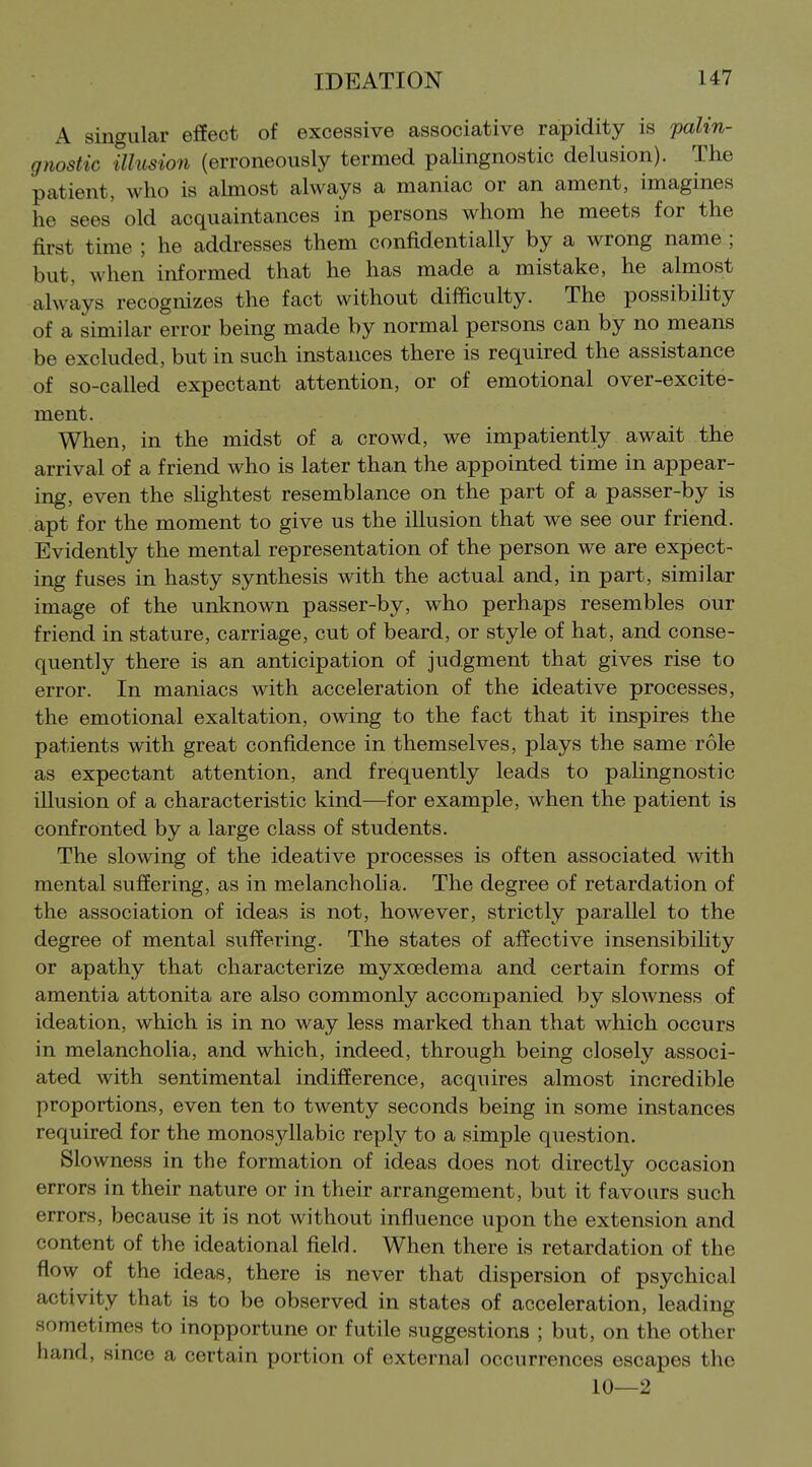 A singular effect of excessive associative rapidity is palin- gnostic illusion (erroneously termed palingnostic delusion). The patient, who is almost always a maniac or an ament, imagines he sees' old acquaintances in persons whom he meets for the first time ; he addresses them confidentially by a wrong name ; but, when informed that he has made a mistake, he almost always recognizes the fact without difficulty. The possibihty of a similar error being made by normal persons can by no means be excluded, but in such instances there is required the assistance of so-called expectant attention, or of emotional over-excite- ment. When, in the midst of a crowd, we impatiently await the arrival of a friend who is later than the appointed time in appear- ing, even the shghtest resemblance on the part of a passer-by is apt for the moment to give us the illusion that we see our friend. Evidently the mental representation of the person we are expect- ing fuses in hasty synthesis with the actual and, in part, similar image of the unknown passer-by, who perhaps resembles our friend in stature, carriage, cut of beard, or style of hat, and conse- quently there is an anticipation of judgment that gives rise to error. In maniacs with acceleration of the ideative processes, the emotional exaltation, owing to the fact that it inspires the patients with great confidence in themselves, plays the same role as expectant attention, and frequently leads to palingnostic illusion of a characteristic kind—for example, when the patient is confronted by a large class of students. The slowing of the ideative processes is often associated with mental suffering, as in melancholia. The degree of retardation of the association of ideas is not, however, strictly parallel to the degree of mental suffering. The states of affective insensibihty or apathy that characterize myxoedema and certain forms of amentia attonita are also commonly accompanied by slowness of ideation, which is in no way less marked than that which occurs in melancholia, and which, indeed, through being closely associ- ated with sentimental indifference, acquires almost incredible proportions, even ten to twenty seconds being in some instances required for the monosyllabic reply to a simple question. Slowness in the formation of ideas does not directly occasion errors in their nature or in their arrangement, but it favours such errors, because it is not without influence upon the extension and content of the ideational field. When there is retardation of the flow of the ideas, there is never that dispersion of psychical activity that is to be observed in states of acceleration, leading sometimes to inopportune or futile suggestions ; but, on the other hand, since a certain portion of external occurrences escapes the 10—2
