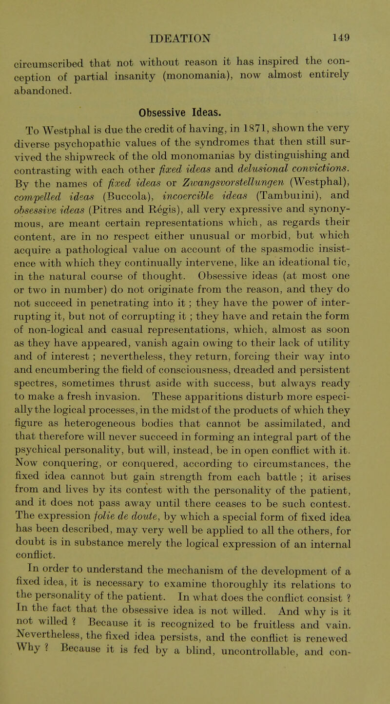 circumscribed that not without reason it has inspired the con- ception of partial insanity (monomania), now almost entirely abandoned. Obsessive Ideas. To Westphal is due the credit of having, in 1871, shown the very diverse psychopathic values of the syndromes that then still sur- vived the shipwreck of the old monomanias by distinguishing and contrasting with each other fixed ideas and delusional convictions. By the names of fixed ideas or Zwangsvorstellun^en (Westphal), compelled ideals (Buccola), incoercible ideas (Tambuiini), and obsessive ideas (Pitres and Regis), all very expressive and synony- mous, are meant certain representations which, as regards their content, are in no respect either unusual or morbid, but which acquire a pathological value on account of the spasmodic insist- ence with which they continually intervene, like an ideational tic, in the natural course of thought. Obsessive ideas (at most one or two in number) do not originate from the reason, and they do not succeed in penetrating into it; they have the power of inter- rupting it, but not of corrupting it; they have and retain the form of non-logical and casual representations, which, almost as soon as they have appeared, vanish again owing to their lack of utility and of interest; nevertheless, they return, forcing their way into and encumbering the field of consciousness, dreaded and persistent spectres, sometimes thrust aside with success, but always ready to make a fresh invasion. These apparitions disturb more especi- ally the logical processes, in the midst of the products of which they figure as heterogeneous bodies that cannot be assimilated, and that therefore will never succeed in forming an integral part of the psychical personality, but will, instead, be in open confhct with it. Now conquering, or conquered, according to circumstances, the fixed idea cannot but gain strength from each battle ; it arises from and hves by its contest with the personality of the patient, and it does not pass away until there ceases to be such contest. The expression jolie de doute, by which a special form of fixed idea has been described, may very well be applied to all the others, for doubt is in substance merely the logical expression of an internal conflict. In order to understand the mechanism of the development of a fixed idea, it is necessary to examine thoroughly its relations to the personality of the patient. In what does the conflict consist ? In the fact that the obsessive idea is not willed. And why is it not willed ? Because it is recognized to be fruitless and vain. Nevertheless, the fixed idea persists, and the conflict is renewed Why ? Because it is fed by a bhnd, uncontrollable, and con-