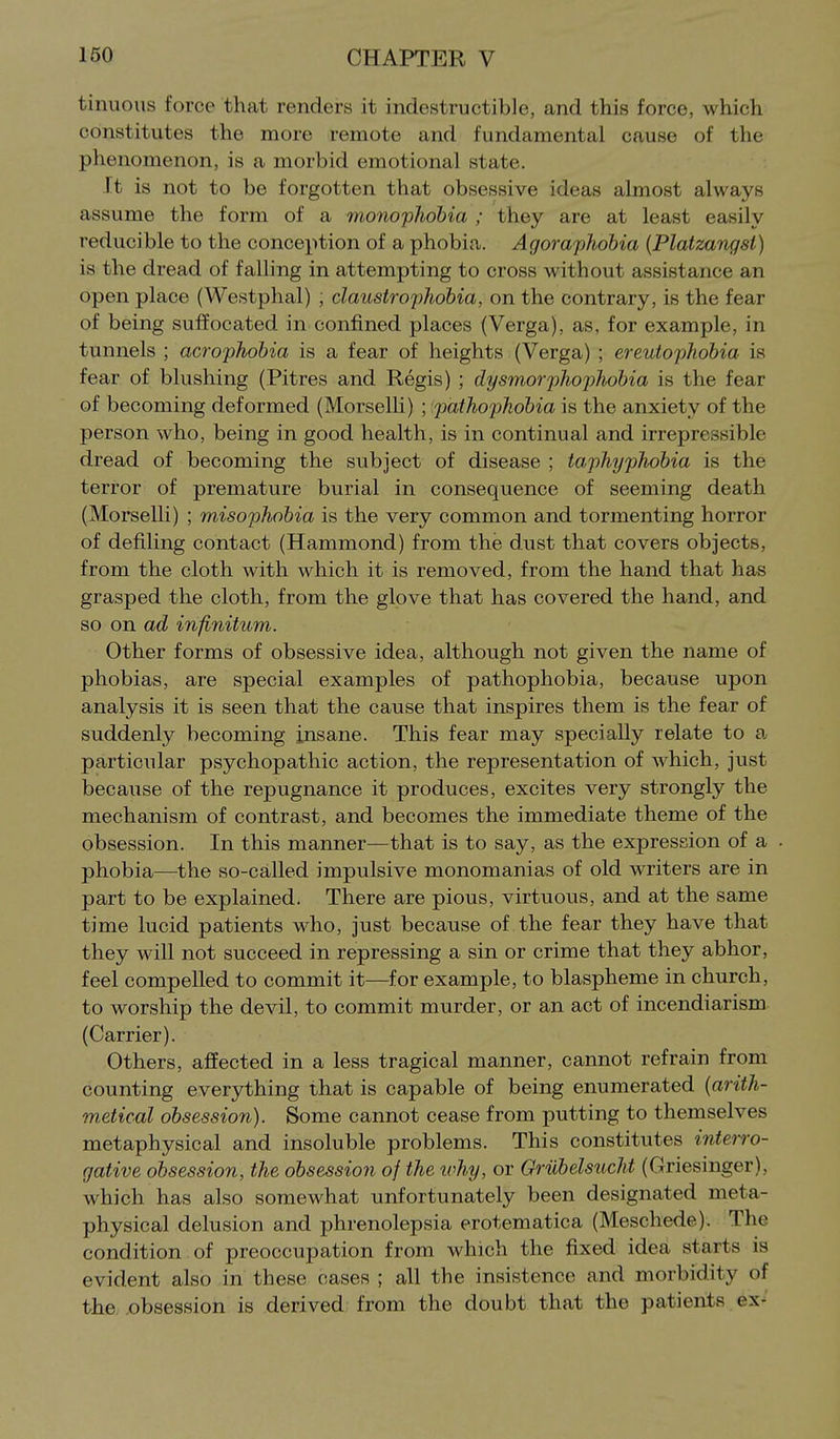 tinuous force that renders it indestructible, and this force, which constitutes the more remote and fundamental cause of the phenomenon, is a morbid emotional state. It is not to be forgotten that obsessive ideas almost always assume the form of a monoyhohia ; they are at least easily reducible to the conception of a phobia. Agoraphobia (Platzangst) is the dread of falling in attempting to cross without assistance an open place (Westphal) ; claustrophobia, on the contrary, is the fear of being suffocated in confined places (Verga), as, for example, in tunnels ; acrophobia is a fear of heights (Verga) ; ereutophobia is fear of blushing (Pitres and Regis) ; dysmorphophobia is the fear of becoming deformed (Morselli) ; pathophobia is the anxiety of the person who, being in good health, is in continual and irrepressible dread of becoming the subject of disease ; taphyphobia is the terror of premature burial in consequence of seeming death (Morselli) ; misophobia is the very common and tormenting horror of defiling contact (Hammond) from the dust that covers objects, from the cloth with which it is removed, from the hand that has grasped the cloth, from the glove that has covered the hand, and so on ad infinitum. Other forms of obsessive idea, although not given the name of phobias, are special examples of pathophobia, because upon analysis it is seen that the cause that inspires them is the fear of suddenly becoming insane. This fear may specially relate to a. particular psychopathic action, the representation of which, just because of the repugnance it produces, excites very strongly the mechanism of contrast, and becomes the immediate theme of the obsession. In this manner—that is to say, as the expression of a phobia—the so-called impulsive monomanias of old writers are in part to be explained. There are pious, virtuous, and at the same time lucid patients who, just because of the fear they have that they will not succeed in repressing a sin or crime that they abhor, feel compelled to commit it—for example, to blaspheme in church, to worship the devil, to commit murder, or an act of incendiarism (Carrier). Others, affected in a less tragical manner, cannot refrain from counting everything that is capable of being enumerated [arith- 7netical obsession). Some cannot cease from putting to themselves metaphysical and insoluble problems. This constitutes interro- gative obsession, the obsession of the why, or OrubelsucU (Griesinger), which has also somewhat unfortunately been designated meta- physical delusion and phrenolepsia erotematica (Meschede). The condition of preoccupation from which the fixed idea starts is evident also in these cases ; all the insistence and morbidity of the. ,obsession is derived from the doubt that the patients ex-