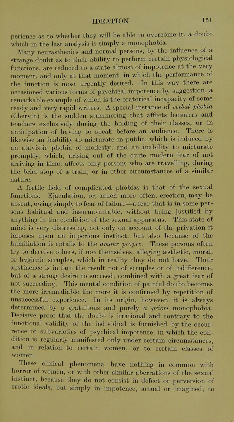 perience as to whether they will be able to overcome it, a doubt which in the last analysis is simply a monophobia. Many neurasthenics and normal persons, by the influence of a strange doubt as to their ability to perform certain physiological functions, are reduced to a state almost of impotence at the very moment, and only at that moment, in which the performance of the function is most urgently desired. In this way there are occasioned various forms of psychical impotence by suggestion, a remarkable example of which is the oratorical incapacity of some ready and very rapid writers. A special instance of verlal phobia (Chervin) is the sudden stammering that afflicts lecturers and teachers exclusively during the holding of their classes, or in anticipation of having to speak before an audience. There is likewise an inability -to micturate in pubhc, which is induced by an atavistic phobia of modesty, and an inability to micturate promptly, which, arising out of the quite modern fear of not arriving in time, affects only persons who are travelling, during the brief stop of a train, or in other circumstances of a similar nature. A fertile field of complicated phobias is that of the sexual functions. Ejaculation, or, much more often, erection, may be absent, owing simply to fear of failure—a fear that is in some per- sons habitual and insurmountable, without being justified by anything in the condition of the sexual apparatus. This state of mind is very distressing, not only on account of the privation it imposes upon an imperious instinct, but also because of the humiliation it entails to the amour propre. These persons often try to deceive others, if not themselves, alleging aesthetic, moral, or hygienic scruples, which in reality they do not have. Their abstinence is in fact the result not of scruples or of indifference, but of a strong desire to succeed, combined with a great fear of not succeeding. This mental condition of painful doubt becomes the more irremediable the more it is confirmed by repetition of unsuccessful experience. In its origin, however, it is always determined by a gratuitous and purely a priori monophobia. Decisive proof that the doubt is irrational and contrary to the functional validity of the individual is furnished by the occur- rence of subvarieties of psychical impotence, in which the con- dition is regularly manifested only under certain circumstances, and in relation to certain women, or to certain classes of women. These clinical phenomena have nothing in common with horror of women, or with other similar aberrations of the sexual instinct, because they do not consist in defect or perversion of erotic ideals, but simply in impotence, actual or imagined, to