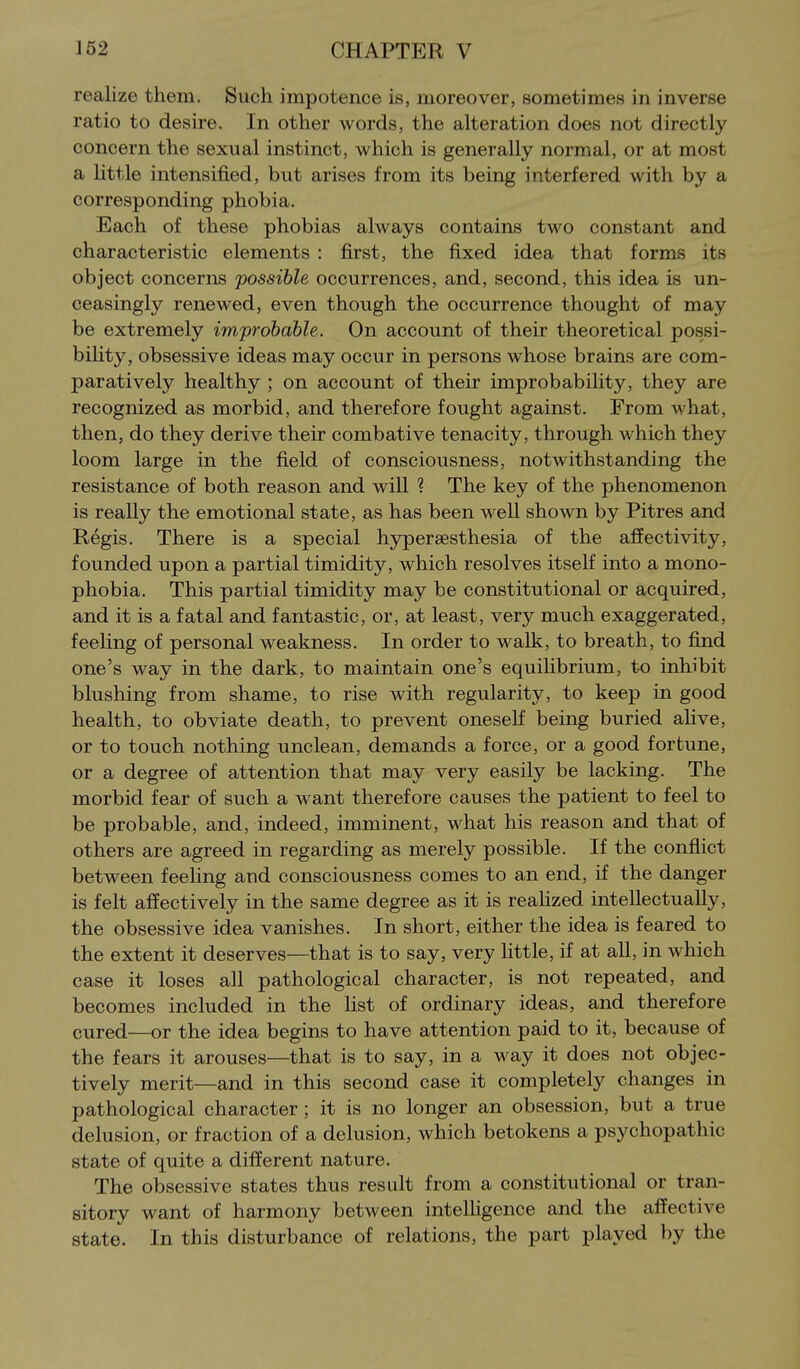 realize them. Such impotence is, moreover, sometimes in inverse ratio to desire. In other words, the alteration does not directly concern the sexual instinct, which is generally normal, or at most a Httle intensified, but arises from its being interfered with by a corresponding phobia. Each of these phobias always contains two constant and characteristic elements : first, the fixed idea that forms its object concerns possible occurrences, and, second, this idea is un- ceasingly renewed, even though the occurrence thought of may be extremely improbable. On account of their theoretical possi- bility, obsessive ideas may occur in persons whose brains are com- paratively healthy ; on account of their improbability, they are recognized as morbid, and therefore fought against. From what, then, do they derive their combative tenacity, through which they loom large in the field of consciousness, notwithstanding the resistance of both reason and will ? The key of the phenomenon is really the emotional state, as has been well shown by Pitres and Regis. There is a special h5rper8esthesia of the affectivity, founded upon a partial timidity, which resolves itself into a mono- phobia. This partial timidity may be constitutional or acquired, and it is a fatal and fantastic, or, at least, very much exaggerated, feeling of personal weakness. In order to walk, to breath, to find one's way in the dark, to maintain one's equihbrium, to inhibit blushing from shame, to rise with regularity, to keep in good health, to obviate death, to prevent oneseK being buried ahve, or to touch nothing unclean, demands a force, or a good fortune, or a degree of attention that may very easily be lacking. The morbid fear of such a want therefore causes the patient to feel to be probable, and, indeed, imminent, what his reason and that of others are agreed in regarding as merely possible. If the conflict between feeling and consciousness comes to an end, if the danger is felt affectively in the same degree as it is reahzed intellectually, the obsessive idea vanishes. In short, either the idea is feared to the extent it deserves—that is to say, very little, if at all, in which case it loses all pathological character, is not repeated, and becomes included in the hst of ordinary ideas, and therefore cured—or the idea begins to have attention paid to it, because of the fears it arouses—that is to say, in a way it does not objec- tively merit—and in this second case it completely changes in pathological character ; it is no longer an obsession, but a true delusion, or fraction of a delusion, which betokens a psychopathic state of quite a different nature. The obsessive states thus result from a constitutional or tran- sitory want of harmony between intelHgence and the affective state. In this disturbance of relations, the part played by the