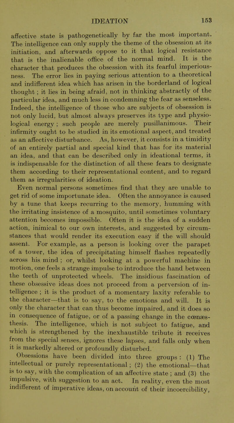 affective state is pathogenetically by far the most important. The intelHgence can only supply the theme of the obsession at its initiation, and afterwards oppose to it that logical resistance that is the inahenable office of the normal mind. It is the character that produces the obsession with its fearful imperious- ness. The error hes in paying serious attention to a theoretical and indifferent idea which has arisen in the borderland of logical thought; it lies in being afraid, not in thinking abstractly of the particular idea, and much less in condemning the fear as senseless. Indeed, the intelligence of those who are subjects of obsession is not only hicid, but almost always preserves its type and physio- logical energy ; such people are merely pusillanimous. Their infirmity ought to be studied in its emotional aspect, and treated as an affective disturbance. As, however, it consists in a timidity of an entirely partial and special kind that has for its material an idea, and that can be described only in ideational terms, it is indispensable for the distinction of all these fears to designate them according to their representational content, and to regard them as irregularities of ideation. Even normal persons sometimes find that they are unable to get rid of some importunate idea. Often the annoyance is caused by a tune that keeps recurring to the memory, humming with the irritating insistence of a mosquito, until sometimes voluntary attention becomes impossible. Often it is the idea of a sudden action, inimical to our own interests, and suggested by circum- stances that would render its execution easy if the will should assent. For example, as a person is looking over the parapet of a tower, the idea of precipitating himself flashes repeatedly across his mind ; or, whilst looking at a powerful machine in motion, one feels a strange impulse to introduce the hand between the teeth of unprotected wheels. The insidious fascination of these obsessive ideas does not proceed from a perversion of in- telligence ; it is the product of a momentary laxity referable to the character—that is to say, to the emotions and will. It is only the character that can thus become impaired, and it does so in consequence of fatigue, or of a passing change in the coenaes- thesis. The intelhgence, which is not subject to fatigue, and which is strengthened by the inexhaustible tribute it receives from the special senses, ignores these lapses, and falls only when it is markedly altered or profoundly disturbed. Obsessions have been divided into three groups : (1) The intellectual or purely representational; (2) the emotional—that is to say, with the complication of an affective state ; and (3) the impulsive, with suggestion to an act. In reality, even the most indifferent of imperative ideas, on account of their incoercibility,