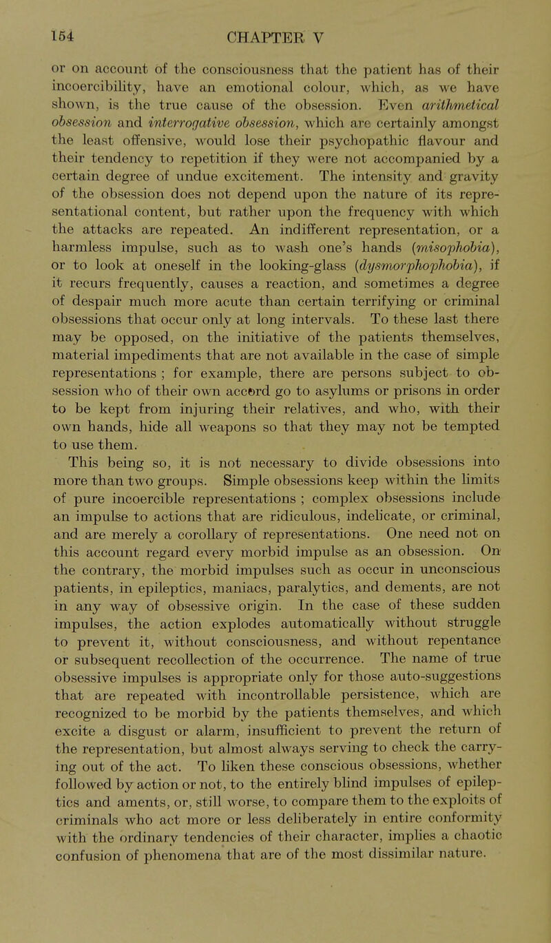 or on account of the consciousness that the patient has of their incoercibihty, have an emotional colour, which, as we have shown, is the true cause of the obsession. Even arithmetical obsession and interrogative obsession, which arc certainly amongst the least offensive, would lose their psychopathic flavour and their tendency to repetition if they were not accompanied by a certain degree of undue excitement. The intensity and gravity of the obsession does not depend upon the nature of its repre- sentational content, but rather upon the frequency with which the attacks are repeated. An indifferent representation, or a harmless impulse, such as to wash one's hands {misophobia), or to look at oneself in the looking-glass {dysmorphophobia), if it recurs frequently, causes a reaction, and sometimes a degree of despair much more acute than certain terrifying or criminal obsessions that occur only at long intervals. To these last there may be opposed, on the initiative of the patients themselves, material impediments that are not available in the case of simple representations; for example, there are persons subject to ob- session who of their own accord go to asylums or prisons in order to be kept from injuring their relatives, and who, with their own hands, hide all weapons so that they may not be tempted to use them. This being so, it is not necessary to divide obsessions into more than two groups. Simple obsessions keep within the hmits of pure incoercible representations ; complex obsessions include an impulse to actions that are ridiculous, indelicate, or criminal, and are merely a corollary of representations. One need not on this account regard every morbid impulse as an obsession. On the contrary, the morbid impulses such as occur in unconscious patients, in epileptics, maniacs, paralytics, and dements, are not in any way of obsessive origin. In the case of these sudden impulses, the action explodes automatically without struggle to prevent it, without consciousness, and without repentance or subsequent recollection of the occurrence. The name of true obsessive impulses is appropriate only for those auto-suggestions that are repeated with incontroUable persistence, which are recognized to be morbid by the patients themselves, and which excite a disgust or alarm, insufficient to prevent the return of the representation, but almost always serving to check the carry- ing out of the act. To liken these conscious obsessions, whether followed by action or not, to the entirely bhnd impulses of epilep- tics and aments, or, still worse, to compare them to the exploits of criminals who act more or less deliberately in entire conformity with the ordinary tendencies of their character, imphes a chaotic confusion of phenomena that are of the most dissimilar nature.