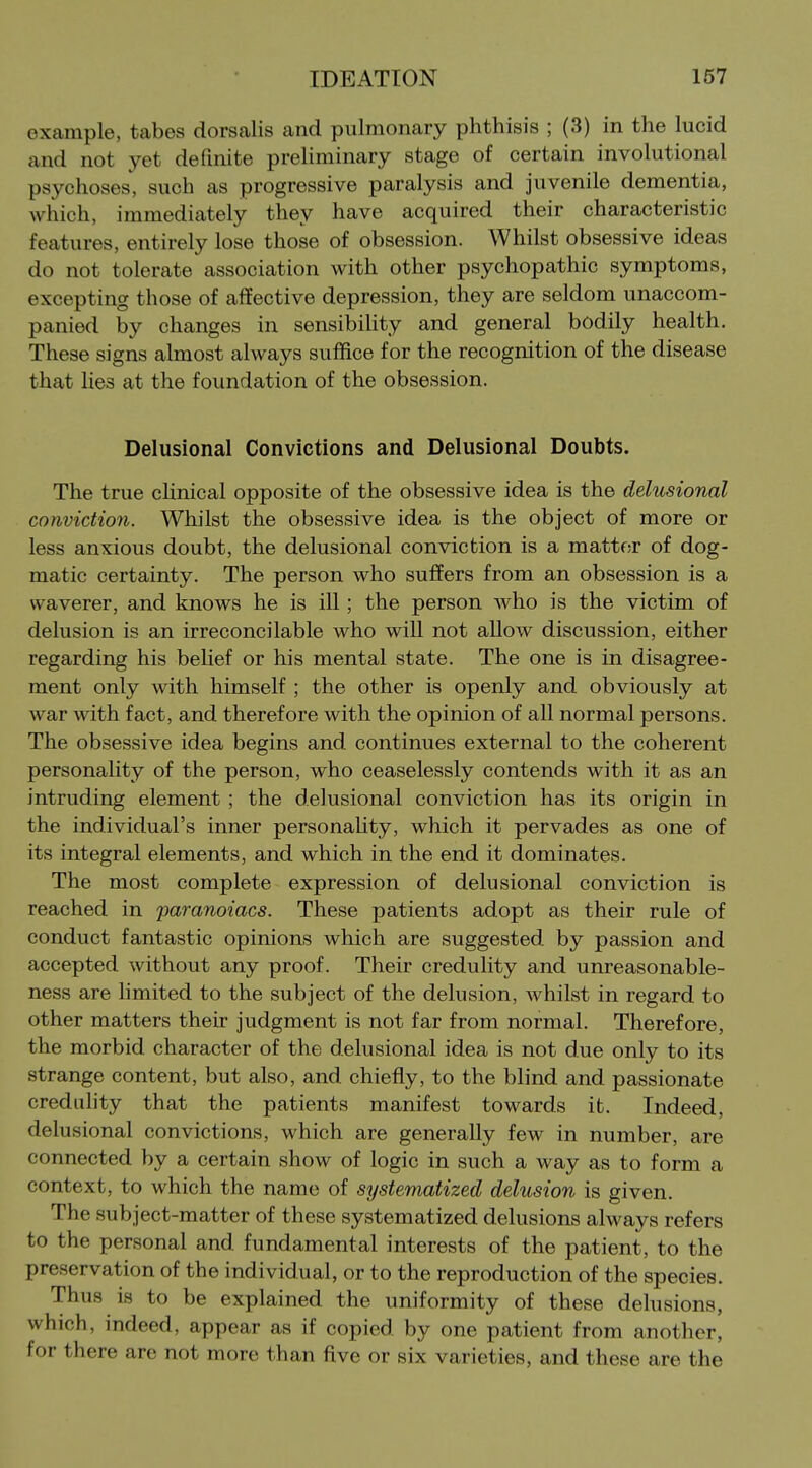 example, tabes dorsalis and pulmonary phthisis ; (3) in the lucid and not yet definite preliminary stage of certain involutional psychoses, such as progressive paralysis and juvenile dementia, which, immediately they have acquired their characteristic features, entirely lose those of obsession. Whilst obsessive ideas do not tolerate association with other psychopathic symptoms, excepting those of affective depression, they are seldom unaccom- panied by changes in sensibiHty and general bodily health. These signs almost always suffice for the recognition of the disease that lies at the foundation of the obsession. Delusional Convictions and Delusional Doubts. The true clinical opposite of the obsessive idea is the delusional conviction. Whilst the obsessive idea is the object of more or less anxious doubt, the delusional conviction is a matter of dog- matic certainty. The person who suffers from an obsession is a waverer, and knows he is ill; the person who is the victim of delusion is an irreconcilable who will not allow discussion, either regarding his belief or his mental state. The one is in disagree- ment only with himself ; the other is openly and obviously at war with fact, and therefore with the opinion of all normal persons. The obsessive idea begins and continues external to the coherent personality of the person, who ceaselessly contends with it as an intruding element ; the delusional conviction has its origin in the individual's inner personality, which it pervades as one of its integral elements, and which in the end it dominates. The most complete expression of delusional conviction is reached in paranoiacs. These patients adopt as their rule of conduct fantastic opinions which are suggested by passion and accepted without any proof. Their credulity and unreasonable- ness are hmited to the subject of the delusion, whilst in regard to other matters their judgment is not far from normal. Therefore, the morbid character of the delusional idea is not due only to its strange content, but also, and chiefly, to the blind and passionate credulity that the patients manifest towards it. Indeed, delusional convictions, which are generally few in number, are connected by a certain show of logic in such a way as to form a context, to which the name of systematized delusion is given. The subject-matter of these systematized delusions always refers to the personal and fundamental interests of the patient, to the preservation of the individual, or to the reproduction of the species. Thus is to be explained the uniformity of these delusions, which, indeed, appear as if copied by one patient from another, for there are not more than five or six varieties, and these are the