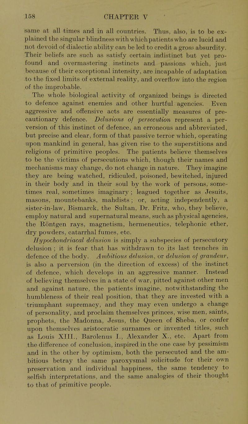 same at all times and in all countries. Thus, also, is to be ex- plained the singular bhndness with which patients who are lucid and not devoid of dialectic ability can be led to credit a gross absurdity. Their beUefs are such as satisfy certain indistinct but yet pro- found and overmastering instincts and passions which, just because of their exceptional intensity, are incapable of adaptation to the fixed limits of external reality, and overflow into the region of the improbable. The whole biological activity of organized beings is directed to defence against enemies and other hurtful agencies. Even aggressive and offensive acts are essentially measures of pre- cautionary defence. Delusions of persecution represent a per- version of this instinct of defence, an erroneous and abbreviated, but precise and clear, form of that passive terror which, operating upon mankind in general, has given rise to the superstitions and religions of primitive peoples. The patients believe themselves to be the victims of persecutions which, though their names and mechanisms may change, do not change in nature. They imagine they are being watched, ridiculed, poisoned, bewitched, injured in their body and in their soul by the work of persons, some- times real, sometimes imaginary; leagued together as Jesuits, masons, mountebanks, mahdists; or, acting independently, a sister-in-law, Bismarck, the Sultan, Dr. Fritz, who, they beHeve, employ natural and supernatural means, such as physical agencies, the Rontgen rays, magnetism, hermeneutics, telephonic ether, dry powders, catarrhal fumes, etc. Hypochondriacal delusion is simply a subspecies of persecutory delusion ; it is fear that has withdrawn to its last trenches in defence of the body. Ambitious delusion, or delusion of grandeur, is also a perversion (in the direction of excess) of the instinct of defence, which develops in an aggressive manner. Instead of believing themselves in a state of war, pitted against other men and against nature, the patients imagine, notwithstanding the humbleness of their real position, that they are invested with a triumphant supremacy, and they may even undergo a change of personality, and proclaim themselves princes, wise men, saints, prophets, the Madonna, Jesus, the Queen of Sheba, or confer upon themselves aristocratic surnames or invented titles, such as Louis XIII., Barolenus I., Alexander X., etc. Apart from the difference of conclusion, inspired in the one case by pessimism and in the other by optimism, both the persecuted and the am- bitious betray the same paroxysmal sohcitude for their own preservation and individual happiness, the same tendency to selfish interpretations, and the same analogies of their thought to that of primitive people.
