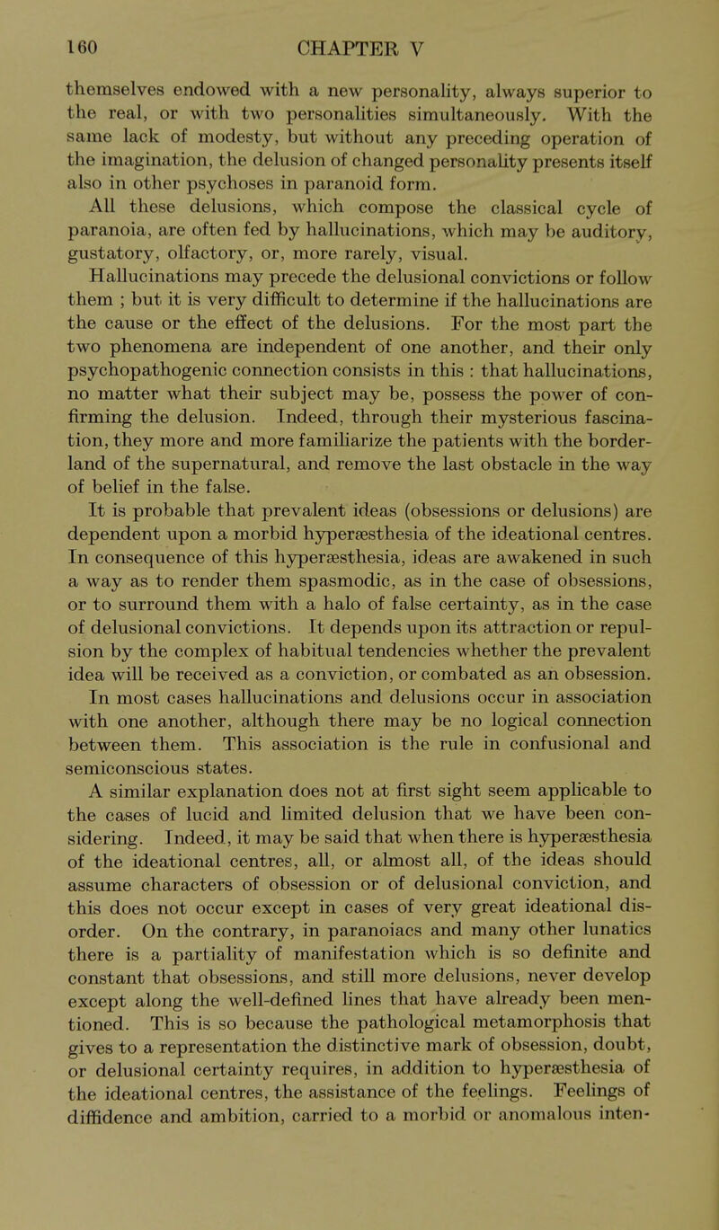 themselves endowed with a new personality, always superior to the real, or with two personalities simultaneously. With the same lack of modesty, but without any preceding operation of the imagination, the delusion of changed personality presents itself also in other psychoses in paranoid form. All these delusions, which compose the classical cycle of paranoia, are often fed by hallucinations, which may be auditory, gustatory, olfactory, or, more rarely, visual. Hallucinations may precede the delusional convictions or follow them ; but it is very difficult to determine if the hallucinations are the cause or the efifect of the delusions. For the most part the two phenomena are independent of one another, and their only psychopathogenic connection consists in this : that hallucinations, no matter what their subject may be, possess the power of con- firming the delusion. Indeed, through their mysterious fascina- tion, they more and more famiharize the patients with the border- land of the supernatural, and remove the last obstacle in the way of belief in the false. It is probable that prevalent ideas (obsessions or delusions) are dependent upon a morbid hypersesthesia of the ideational centres. In consequence of this h3rper8esthesia, ideas are awakened in such a way as to render them spasmodic, as in the case of obsessions, or to surround them with a halo of false certainty, as in the case of delusional convictions. It depends upon its attraction or repul- sion by the complex of habitual tendencies whether the prevalent idea will be received as a conviction, or combated as an obsession. In most cases hallucinations and delusions occur in association with one another, although there may be no logical connection between them. This association is the rule in confusional and semiconscious states. A similar explanation does not at first sight seem applicable to the cases of lucid and hmited delusion that we have been con- sidering. Indeed, it may be said that when there is hypersesthesia of the ideational centres, all, or ahnost all, of the ideas should assume characters of obsession or of delusional conviction, and this does not occur except in cases of very great ideational dis- order. On the contrary, in paranoiacs and many other lunatics there is a partiality of manifestation which is so definite and constant that obsessions, and still more delusions, never develop except along the well-defined hnes that have already been men- tioned. This is so because the pathological metamorphosis that gives to a representation the distinctive mark of obsession, doubt, or delusional certainty requires, in addition to hy^eraesthesia of the ideational centres, the assistance of the feelings. Feehngs of diffidence and ambition, carried to a morbid or anomalous inten-