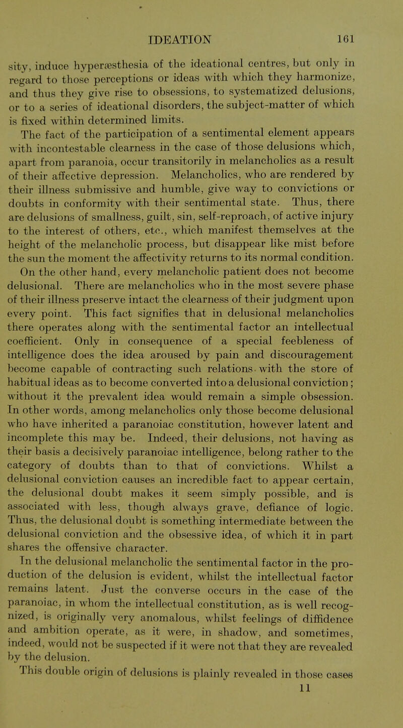sity, induce hyperjesthesia of the ideational centres, but only in regard to those perceptions or ideas with which they harmonize, and thus they give rise to obsessions, to systematized delusions, or to a series of ideational disorders, the subject-matter of which is fixed within determined hmits. The fact of the participation of a sentimental element appears with incontestable clearness in the case of those delusions which, apart from paranoia, occur transitorily in meianchoHcs as a result of their affective depression. Melanchohcs, who are rendered by their illness submissive and humble, give way to convictions or doubts in conformity with their sentimental state. Thus, there are delusions of smallness, guilt, sin, self-reproach, of active injury to the interest of others, etc., which manifest themselves at the height of the melanchohc process, but disappear hke mist before the sun the moment the affectivity returns to its normal condition. On the other hand, every melancholic patient does not become delusional. There are melancholies who in the most severe phase of their illness preserve intact the clearness of their judgment upon every point. This fact signifies that in delusional melanchohcs there operates along with the sentimental factor an intellectual coefficient. Only in consequence of a special feebleness of intelligence does the idea aroused by pain and discouragement become capable of contracting such relations with the store of habitual ideas as to become converted into a delusional conviction; without it the prevalent idea would remain a simple obsession. In other words, among melancholies only those become delusional who have inherited a paranoiac constitution, however latent and incomplete this may be. Indeed, their delusions, not having as their basis a decisively paranoiac intelligence, belong rather to the category of doubts than to that of convictions. Whilst a delusional conviction causes an incredible fact to appear certain, the delusional doubt makes it seem simply possible, and is associated with less, though always grave, defiance of logic. Thus, the delusional doubt is something intermediate between the delusional conviction and the obsessive idea, of which it in part shares the offensive character. In the delusional melancholic the sentimental factor in the pro- duction of the delusion is evident, whilst the intellectual factor remains latent. Just the converse occurs in the case of the paranoiac, in whom the intellectual constitution, as is well recog- nized, is originally very anomalous, whilst feehngs of diffidence and ambition operate, as it were, in shadow, and sometimes, indeed, would not be suspected if it were not that they are revealed by the delusion. This double origin of delusions is plainly revealed in those cases 11