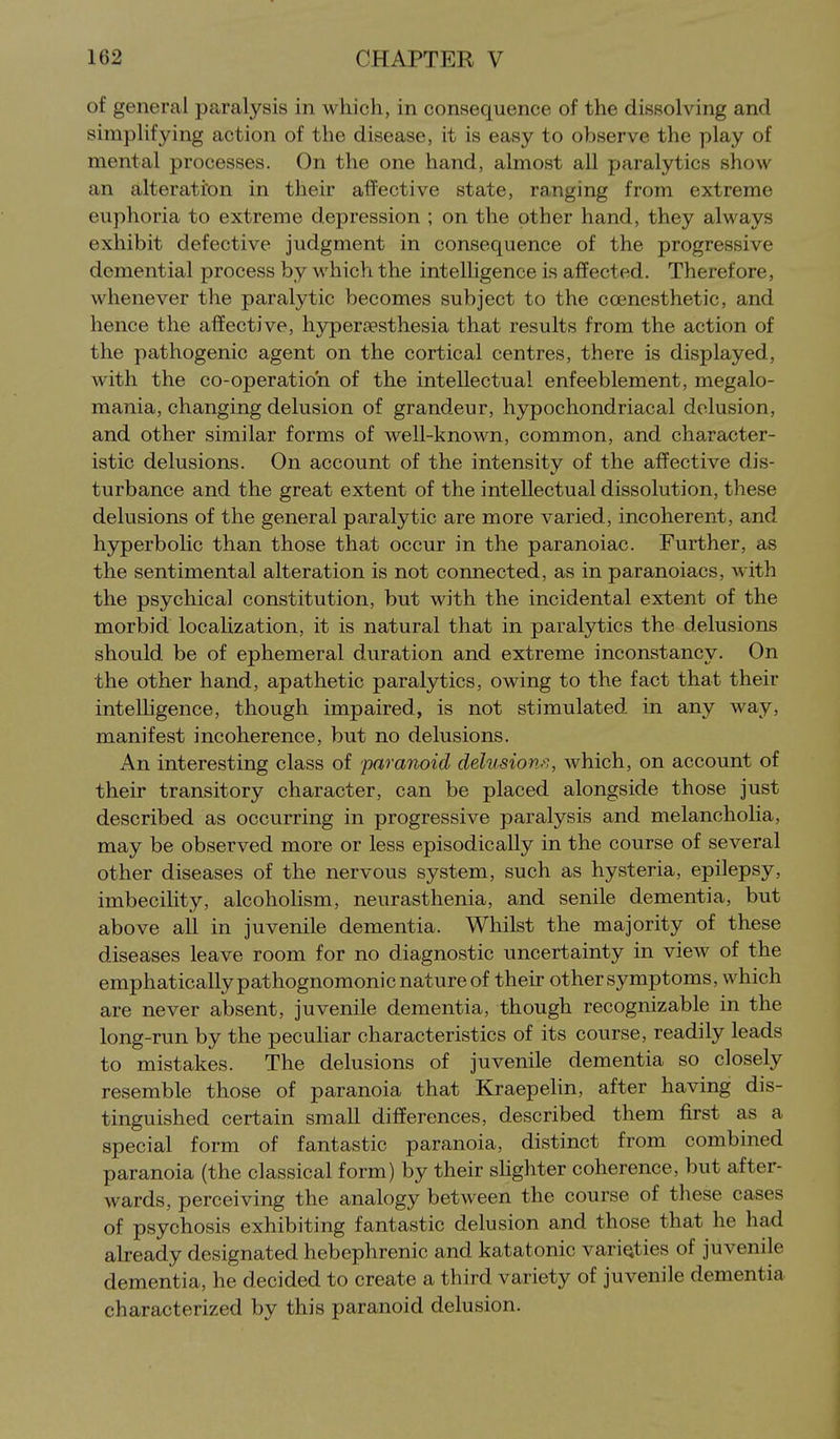 of general paralysis in which, in consequence of the dissolving and simplifying action of the disease, it is easy to observe the play of mental processes. On the one hand, almost all paralytics show an alteratron in their affective state, ranging from extreme euphoria to extreme depression ; on the other hand, they always exhibit defective judgment in consequence of the progressive demential process by which the intelligence is affected. Therefore, whenever the paralytic becomes subject to the ccenesthetic, and hence the affective, hypercesthesia that results from the action of the pathogenic agent on the cortical centres, there is displayed, with the co-operatio'n of the intellectual enfeeblement, megalo- mania, changing delusion of grandeur, hypochondriacal delusion, and other similar forms of well-known, common, and character- istic delusions. On account of the intensity of the affective dis- turbance and the great extent of the intellectual dissolution, these delusions of the general paralytic are more varied, incoherent, and h3rperbolic than those that occur in the paranoiac. Further, as the sentimental alteration is not connected, as in paranoiacs, with the psychical constitution, but with the incidental extent of the morbid locaUzation, it is natural that in paralytics the delusions should be of ephemeral duration and extreme inconstancy. On the other hand, apathetic paralytics, owing to the fact that their intelligence, though impaired, is not stimulated in any way, manifest incoherence, but no delusions. An interesting class of paranoid delusion.'',, which, on account of their transitory character, can be placed alongside those just described as occurring in progressive paralysis and melancholia, may be observed more or less episodically in the course of several other diseases of the nervous system, such as hysteria, epilepsy, imbeciHty, alcoholism, neurasthenia, and senile dementia, but above all in juvenile dementia. Whilst the majority of these diseases leave room for no diagnostic uncertainty in view of the emphatically pathognomonic nature of their other symptoms, which are never absent, juvenile dementia, though recognizable in the long-run by the pecuhar characteristics of its course, readily leads to mistakes. The delusions of juvenile dementia so closely resemble those of paranoia that Kraepelin, after having dis- tinguished certain small differences, described them first as a special form of fantastic paranoia, distinct from combined paranoia (the classical form) by their shghter coherence, but after- wards, perceiving the analogy between the course of these cases of psychosis exhibiting fantastic delusion and those that he had already designated hebephrenic and katatonic variQties of juvenile dementia, he decided to create a third variety of juvenile dementia characterized by this paranoid delusion.