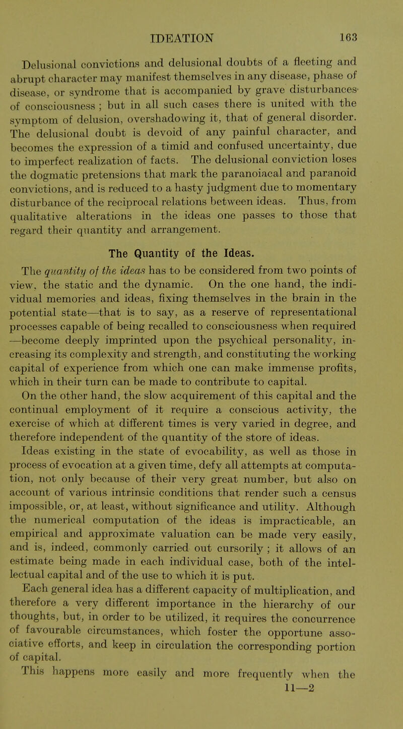 Delusional convictions and delusional doubts of a fleeting and abrupt character may manifest themselves in any disease, phase of disease, or syndrome that is accompanied by grave disturbances- of consciousness ; but in all such cases there is united with the symptom of delusion, overshadowing it, that of general disorder. The delusional doubt is devoid of any painful character, and becomes the expression of a timid and confused uncertainty, due to imperfect reahzation of facts. The delusional conviction loses the dogmatic pretensions that mark the paranoiacal and paranoid convictions, and is reduced to a hasty judgment due to momentary disturbance of the reciprocal relations between ideas. Thus, from quahtative alterations in the ideas one passes to those that regard their quantity and arrangement. The Quantity of the Ideas. The quantity of the ideas has to be considered from two points of view, the static and the dynamic. On the one hand, the indi- vidual memories and ideas, fixing themselves in the brain in the potential state—that is to say, as a reserve of representational processes capable of being recalled to consciousness when required —become deeply imprinted upon the psychical personality, in- creasing its complexity and strength, and constituting the working capital of experience from which one can make immense profits, which in their turn can be made to contribute to capital. On the other hand, the slow acquirement of this capital and the continual employment of it require a conscious activity, the exercise of which at different times is very varied in degree, and therefore independent of the quantity of the store of ideas. Ideas existing in the state of evocability, as well as those in process of evocation at a given time, defy all attempts at computa- tion, not only because of their very great number, but also on account of various intrinsic conditions that render such a census impossible, or, at least, without significance and utility. Although the numerical computation of the ideas is impracticable, an empirical and approximate valuation can be made very easily, and is, indeed, commonly carried out cursorily ; it allows of an estimate being made in each individual case, both of the intel- lectual capital and of the use to which it is put. Each general idea has a different capacity of multipHcation, and therefore a very different importance in the hierarchy of our thoughts, but, in order to be utilized, it requires the concurrence of favourable circumstances, which foster the opportune asso- ciative efforts, and keep in circulation the corresponding portion of capital. This happens more easily and more frequently when the 11—2