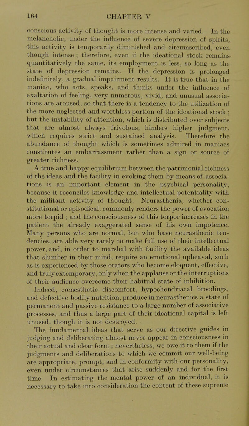 conscious activity of thought is more intense and varied. In the melanclioHc, under the influence of severe depression of spirits, this activity is temporarily diminished and circumscribed, even though intense ; therefore, even if the ideational stock remains quantitatively the same, its employment is less, so long as the state of depression remains. If the depression is prolonged indefinitely, a gradual impairment results. It is true that in the maniac, who acts, speaks, and thinks under the influence of exaltation of feeling, very numerous, vivid, and unusual associa- tions are aroused, so that there is a tendency to the utilization of the more neglected and worthless portion of the ideational stock ; but the instabihty of attention, which is distributed over subjects that are almost always frivolous, hinders higher judgment, which requires strict and sustained analysis. Therefore the abundance of thought which is sometimes admired in maniacs constitutes an embarrassment rather than a sign or source of greater richness. A true and happy equilibrium between the patrimonial richness of the ideas and the facihty in evoking them by means of associa- tions is an important element in the psychical personahty. because it reconciles knowledge and intellectual potentiality with the mihtant activity of thought. Neurasthenia, whether con- stitutional or episodical, commonly renders the power of evocation more torpid ; and the consciousness of this torpor increases in the patient the already exaggerated sense of his own impotence. Many persons who are normal, but who have neurasthenic ten- dencies, are able very rarelj' to make full use of their intellectual power, and, in order to marshal with facihty the available ideas that slumber in their mind, require an emotional upheaval, such as is experienced by those orators who become eloquent, effective, and truly extemporary, only when the applause or the interruptions of their audience overcome their habitual state of inhibition. Indeed, coenesthetic discomfort, hypochondriacal broodings, and defective bodily nutrition, produce in neurasthenics a state of permanent and passive resistance to a large number of associative processes, and thus a large part of their ideational capital is left unused, though it is not destroyed. The fundamental ideas that serve as our directive guides in judging and dehberating almost never appear in consciousness in their actual and clear form ; nevertheless, we owe it to them if the judgments and dehberations to which we commit our well-being are appropriate, prompt, and in conformity with our personality, even under circumstances that arise suddenly and for the first time. In estimating the mental power of an individual, it is necessary to take into consideration the content of these supreme