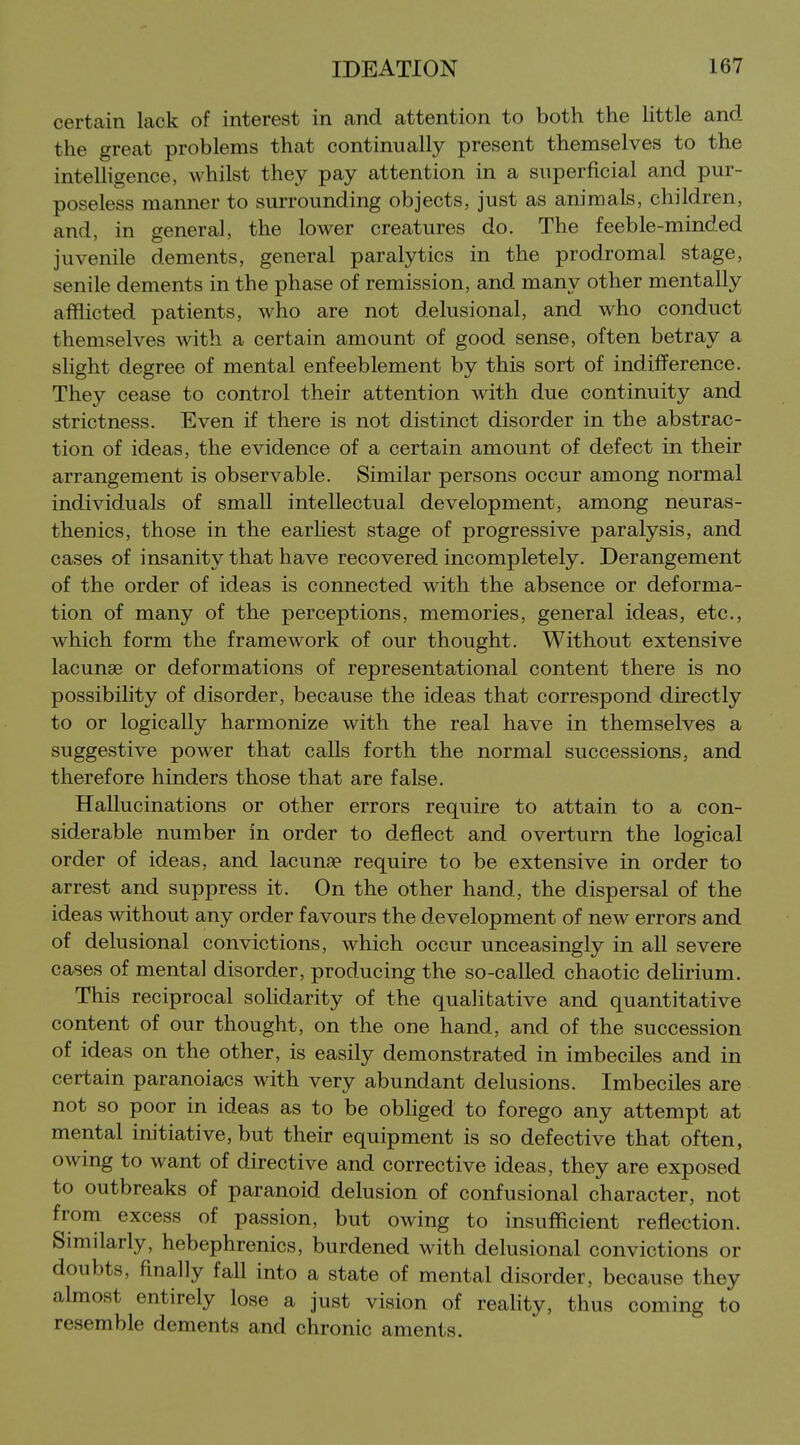 certain lack of interest in and attention to both the little and the great problems that continually present themselves to the intelligence, whilst they pay attention in a superficial and pur- poseless manner to surrounding objects, just as animals, children, and, in general, the lower creatures do. The feeble-minded juvenile dements, general paralytics in the prodromal stage, senile dements in the phase of remission, and many other mentally afflicted patients, who are not delusional, and who conduct themselves with a certain amount of good sense, often betray a shght degree of mental enfeeblement by this sort of indifference. They cease to control their attention with due continuity and strictness. Even if there is not distinct disorder in the abstrac- tion of ideas, the evidence of a certain amount of defect in their arrangement is observable. Similar persons occur among normal individuals of smaU intellectual development, among neuras- thenics, those in the earhest stage of progressive paralysis, and cases of insanity that have recovered incompletely. Derangement of the order of ideas is connected with the absence or deforma- tion of many of the perceptions, memories, general ideas, etc., which form the framework of our thought. Without extensive lacunae or deformations of representational content there is no possibihty of disorder, because the ideas that correspond directly to or logically harmonize with the real have in themselves a suggestive power that calls forth the normal successions, and therefore hinders those that are false. Hallucinations or other errors require to attain to a con- siderable number in order to deflect and overturn the logical order of ideas, and lacunae require to be extensive in order to arrest and suppress it. On the other hand, the dispersal of the ideas without any order favours the development of new errors and of delusional convictions, which occur unceasingly in all severe cases of mental disorder, producing the so-called chaotic delirium. This reciprocal soHdarity of the qualitative and quantitative content of our thought, on the one hand, and of the succession of ideas on the other, is easily demonstrated in imbeciles and in certain paranoiacs with very abundant delusions. Imbeciles are not so poor in ideas as to be obliged to forego any attempt at mental im'tiative, but their equipment is so defective that often, owing to want of directive and corrective ideas, they are exposed to outbreaks of paranoid delusion of confusional character, not from excess of passion, but owing to insufRcient reflection. Similarly, hebephrenics, burdened with delusional convictions or doubts, finally fall into a state of mental disorder, because they almost entirely lose a just vision of reality, thus coming to resemble dements and chronic aments.