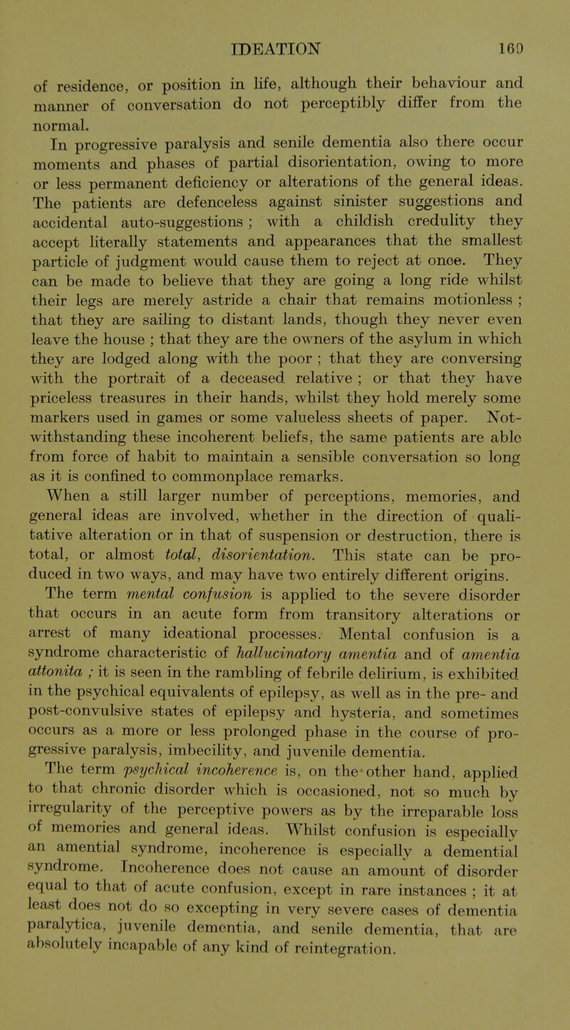 of residence, or position in life, although their behaviour and manner of conversation do not perceptibly differ from the normal. In progressive paralysis and senile dementia also there occur moments and phases of partial disorientation, owing to more or less permanent deficiency or alterations of the general ideas. The patients are defenceless against sinister suggestions and accidental auto-suggestions; with a childish credulity they accept hterally statements and appearances that the smallest particle of judgment would cause them to reject at once. They can be made to beheve that they are going a long ride whilst their legs are merely astride a chair that remains motionless ; that they are saiHng to distant lands, though they never even leave the house ; that they are the owners of the asylum in which they are lodged along with the poor ; that they are conversing with the portrait of a deceased relative ; or that they have priceless treasures in their hands, whilst they hold merely some markers used in games or some valueless sheets of paper. Not- withstanding these incoherent beliefs, the same patients are able from force of habit to maintain a sensible conversation so long as it is confined to commonplace remarks. When a still larger number of perceptions, memories, and general ideas are involved, whether in the direction of quah- tative alteration or in that of suspension or destruction, there is total, or almost total, disorientation. This state can be pro- duced in two ways, and may have two entirely different origins. The term mental confusion is apphed to the severe disorder that occurs in an acute form from transitory alterations or arrest of many ideational processes. Mental confusion is a syndrome characteristic of hallucinatory amentia and of amentia attonita ; it is seen in the rambling of febrile delirium, is exhibited in the psychical equivalents of epilepsy, as well as in the pre- and post-convulsive states of epilepsy and hysteria, and sometimes occurs as a more or less prolonged phase in the course of pro- gressive paralysis, imbecility, and juvenile dementia. The term psychical incoherence is, on the other hand, applied to that chronic disorder which is occasioned, not so much by irregularity of the perceptive powers as by the irreparable loss of memories and general ideas. Whilst confusion is especially an amential syndrome, incoherence is especially a demential syndrome. Incoherence does not cause an amount of disorder equal to that of acute confusion, except in rare instances ; it at least does not do so excepting in very severe cases of dementia paralytica, juvenile dementia, and senile dementia, that are absolutely incapable of any kind of reintegration.