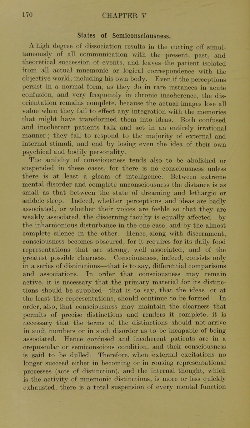 States of Semiconsciousness. A high degree of dissociation results in the cutting off simul- taneously of all communication with the present, past, and theoretical succession of events, and leaves the patient isolated from all actual mnemonic or logical correspondence with the objective world, including his own body. Even if the perceptions persist in a normal form, as they do in rare instances in acute confusion, and very frequently in chronic incoherence, the dis- orientation remains complete, because the actual images lose all value when they fail to effect any integration with the memories that might have transformed them into ideas. Both confused and incoherent patients talk and act in an entirely irrational manner ; they fail to respond to the majority of external and internal stimuli, and end by losing even the idea of their own psychical and bodily personahty. The activity of consciousness tends also to be abolished or suspended in these cases, for there is no consciousness unless there is at least a gleam of intelhgence. Between extreme mental disorder and complete unconsciousness the distance is as small as that between the state of dreaming and lethargic or anideic sleep. Indeed, whether perceptions and ideas are badly associated, or whether their voices are feeble so that they are weakly associated, the discerning faculty is equally affected—by the inharmonious disturbance in the one case, and by the almost complete silence in the other. Hence, along with discernment, consciousness becomes obscured, for it requires for its daily food representations that are strong, well associated, and of the greatest possible clearness. Consciousness, indeed, consists only in a series of distinctions—^that is to say, differential comparisons and associations. In order that consciousness may remain active, it is necessary that the primary material for its distinc- tions should be supplied—that is to say, that the ideas, or at the least the representations, should continue to be formed. In order, also, that consciousness may maintain the clearness that permits of precise distinctions and renders it complete, it is necessary that the terms of the distinctions should not arrive in such numbers or in such disorder as to be incapable of being associated. Hence confused and incoherent patients are in a crepuscular or semiconscious condition, and their consciousness is said to be dulled. Therefore, when external excitations no longer succeed either in becoming or in rousing representational processes (acts of distinction), and the internal thought, which is the activity of mnemonic distinctions, is more or less quickly exhausted, there is a total suspension of every mental function
