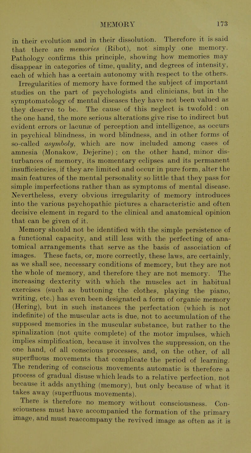 in their evolution and in their dissolution. Therefore it is said that there are memories (Ribot), not simply one memory. Pathology confirms this principle, showing how memories may disappear in categories of time, quality, and degrees of intensity, each of which has a certain autonomy with respect to the others. Irregularities of memory have formed the subject of important studies on the part of psychologists and clinicians, but in the symptomatology of mental diseases they have not been valued as they deserve to be. The cause of this neglect is twofold : on the one hand, the more serious alterations give rise to indirect but evident errors or lacunae of perception and intelligence, as occurs in psychical blindness, in word blindness, and in other forms of so-called asymboly, which are now included among cases of amnesia (Monakow, Dejerine) ; on the other hand, minor dis- turbances of memory, its momentary eclipses and its permanent insufficiencies, if they are limited and occur in pure form, alter the main features of the mental personality so little that they pass for simple imperfections rather than as symptoms of mental disease. Nevertheless, every obvious irregularity of memory introduces into the various psychopathic pictures a characteristic and often decisive element in regard to the clinical and anatomical opinion that can be given of it. Memory should not be identified with the simple persistence of a functional capacity, and still less with the perfecting of ana- tomical arrangements that serve as the basis of association of images. These facts, or, more correctly, these laws, are certainly, as we shall see, necessary conditions of memory, but they are not the whole of memory, and therefore they are not memory. The increasing dexterity with which the muscles act in habitual exercises (such as buttoning the clothes, playing the piano, writing, etc.) has even been designated a form of organic memory (Hering), but in such instances the perfectation (which is not indefinite) of the muscular acts is due, not to accumulation of the supposed memories in the muscular substance, but rather to the spinaHzation (not quite complete) of the motor impulses, which implies simplification, because it involves the suppression, on the one hand, of all conscious processes, and, on the other, of all superfluous movements that compHcate the period of learning. The rendering of conscious movements automatic is therefore a process of gradual disuse which leads to a relative perfection, not because it adds anything (memory), but only because of what it takes away (superfluous movements). There is therefore no memory without consciousness. Con- sciousness must have accompanied the formation of the primary image, and must reaccompany the revived image as often as it is