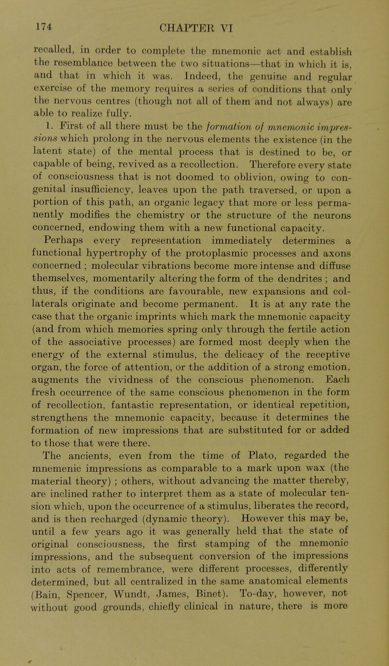 recalled, in order to complete the mnemonic act and establish the resemblance between the two situations—that in which it is, and that in which it was. Indeed, the genuine and regular exercise of the memory requires a series of conditions that only the nervous centres (though not all of them and not always) are able to realize fully. 1. First of all there must be the formation of mnemonic impres- sions which prolong in the nervous elements the existence (in the latent state) of the mental process that is destined to be, or capable of being, revived as a recollection. Therefore every state of consciousness that is not doomed to oblivion, owing to con- genital insufficiency, leaves upon the path traversed, or upon a portion of this path, an organic legacy that more or less perma- nently modifies the chemistry or the structure of the neurons concerned, endowing them with a new functional capacity. Perhaps every representation immediately determines a functional hypertrophy of the protoplasmic processes and axons concerned ; molecular vibrations become more intense and diffuse themselves, momentarily altering the form of the dendrites ; and thus, if the conditions are favourable, new expansions and col- laterals originate and become permanent. It is at any rate the case that the organic imprints which mark the mnemonic capacity (and from which memories spring only through the fertile action of the associative processes) are formed most deeply when the energy of the external stimulus, the delicacy of the receptive organ, the force of attention, or the addition of a strong emotion, augments the vividness of the conscious phenomenon. Each fresh occurrence of the same conscious phenomenon in the form of recollection, fantastic representation, or identical repetition, strengthens the mnemonic capacity, because it determines the formation of new impressions that are substituted for or added to those that were there. The ancients, even from the time of Plato, regarded the mnemonic impressions as comparable to a mark upon wax (the material theory) ; others, without advancing the matter thereby, are inclined rather to interpret them as a state of molecular ten- sion which, upon the occurrence of a stimulus, liberates the record, and is then recharged (dynamic theory). However this may be, until a few years ago it was generally held that the state of original consciousness, the first stamping of the mnemonic impressions, and the subsequent conversion of the impressions into acts of remembrance, were different processes, differently determined, but all centralized in the same anatomical elements (Bain, Spencer, Wundt, James, Binet). To-day, however, not without good grounds, chiefly clinical in nature, there is more