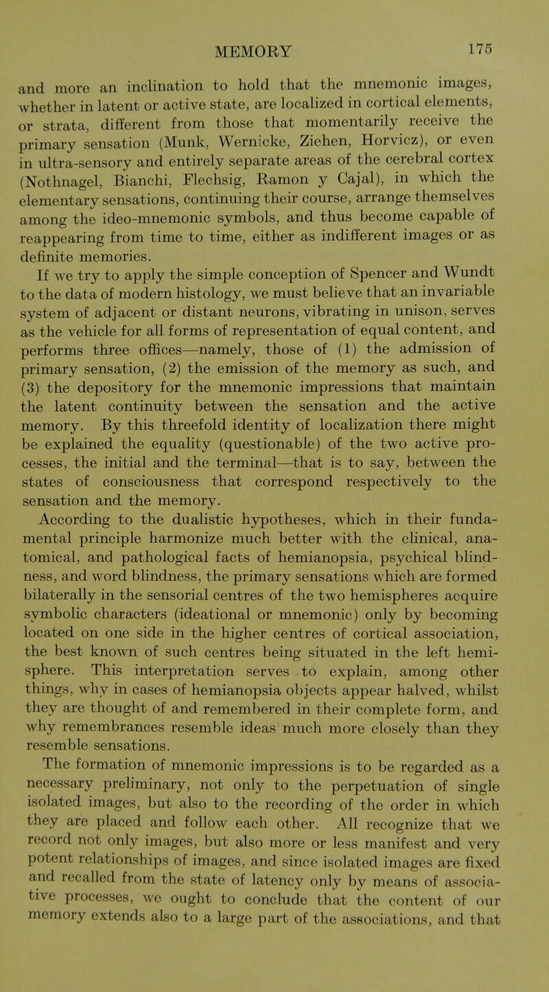and more an inclination to hold that the mnemonic images, whether in latent or active state, are localized in cortical elements, or strata, different from those that momentarily receive the primary sensation (Munk, Wernicke, Ziehen, Horvicz), or even in ultra-sensory and entirely separate areas of the cerebral cortex (Nothnagel, Bianchi, Flechsig, Ramon y Cajal), in which the elementary sensations, continuing their course, arrange themselves among the ideo-mnemonic symbols, and thus become capable of reappearing from time to time, either as indifferent images or as definite memories. If we try to apply the simple conception of Spencer and Wundt to the data of modern histology, we must believe that an invariable system of adjacent or distant neurons, vibrating in unison, serves as the vehicle for all forms of representation of equal content, and performs three offices—namely, those of (1) the admission of primary sensation, (2) the emission of the memory as such, and (3) the depository for the mnemonic impressions that maintain the latent continuity between the sensation and the active memory. By this threefold identity of localization there might be explained the equality (questionable) of the two active pro- cesses, the initial and the terminal—that is to say, between the states of consciousness that correspond respectively to the sensation and the memory. According to the dualistic hypotheses, which in their funda- mental principle harmonize much better with the chnical, ana- tomical, and pathological facts of hemianopsia, psychical blind- ness, and word blindness, the primary sensations which are formed bilaterally in the sensorial centres of the two hemispheres acquire symbolic characters (ideational or mnemonic) only by becoming located on one side in the higher centres of cortical association, the best known of such centres being situated in the left hemi- sphere. This interpretation serves to explain, among other things, why in cases of hemianopsia objects appear halved, whilst they are thought of and remembered in their complete form, and why remembrances resemble ideas much more closely than they resemble sensations. The formation of mnemonic impressions is to be regarded as a necessary preliminary, not only to the perpetuation of single isolated images, but also to the recording of the order in which they are placed and follow each other. All recognize that we record not only images, but also more or less manifest and very potent relationships of images, and since isolated images are fixed and recalled from the state of latency only by means of associa- tive processes, we ought to conclude that the content of our memory extends also to a large part of the associations, and that