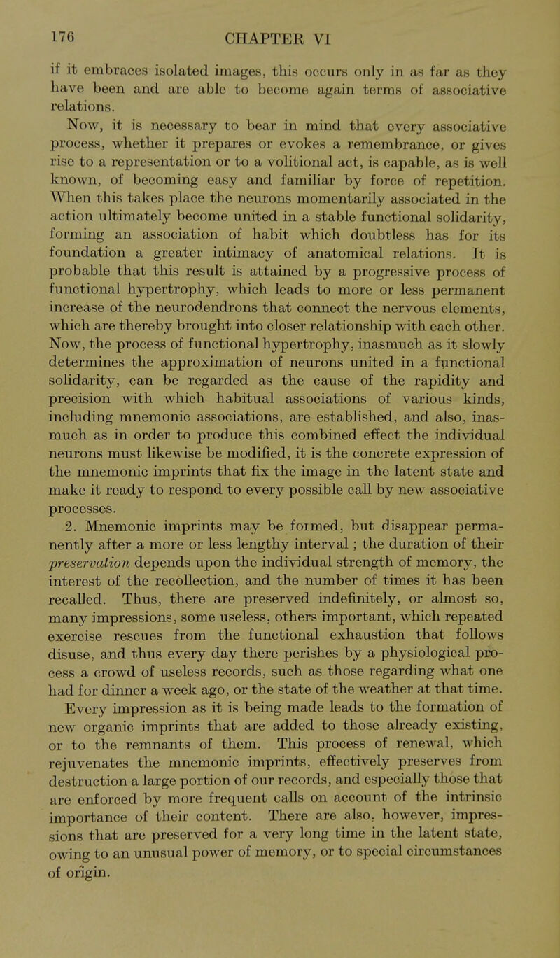 if it embraces isolated images, this occurs only in as far as they have been and are able to become again terms of associative relations. Now, it is necessary to bear in mind that every associative process, whether it prepares or evokes a remembrance, or gives rise to a representation or to a volitional act, is capable, as is well known, of becoming easy and familiar by force of repetition. When this takes place the neurons momentarily associated in the action ultimately become united in a stable functional solidarity, forming an association of habit which doubtless has for its foundation a greater intimacy of anatomical relations. It is probable that this result is attained by a progressive process of functional hypertrophy, which leads to more or less permanent increase of the neurodendrons that connect the nervous elements, which are thereby brought into closer relationship with each other. Now, the process of functional hypertrophy, inasmuch as it slowly determines the approximation of neurons united in a functional soHdarity, can be regarded as the cause of the rapidity and precision with which habitual associations of various kinds, including mnemonic associations, are established, and also, inas- much as in order to produce this combined efiEect the individual neurons must likewise be modified, it is the concrete expression of the mnemonic imprints that fix the image in the latent state and make it ready to respond to every possible call by new associative processes. 2. Mnemonic imprints may be formed, but disappear perma- nently after a more or less lengthy interval; the duration of their preservation depends upon the individual strength of memory, the interest of the recollection, and the number of times it has been recalled. Thus, there are preserved indefinitely, or almost so, many impressions, some useless, others important, which repeated exercise rescues from the functional exhaustion that follows disuse, and thus every day there perishes by a physiological pro- cess a crowd of useless records, such as those regarding what one had for dinner a week ago, or the state of the weather at that time. Every impression as it is being made leads to the formation of new organic imprints that are added to those already existing, or to the remnants of them. This process of renewal, which rejuvenates the mnemonic imprints, effectively preserves from destruction a large portion of our records, and especially those that are enforced by more frequent calls on account of the intrinsic importance of their content. There are also, however, impres- sions that are preserved for a very long time in the latent state, owing to an unusual power of memory, or to special circumstances of origin.