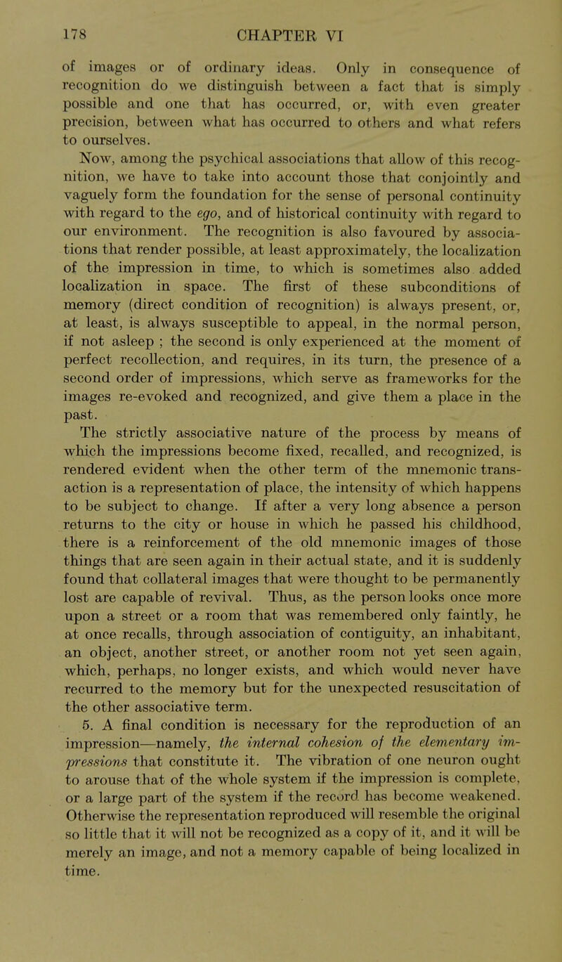 of images or of ordinary ideas. Only in consequence of recognition do we distinguish between a fact that is simply possible and one tliat has occurred, or, with even greater precision, between what has occurred to others and what refers to ourselves. Now, among the psychical associations that allow of this recog- nition, we have to take into account those that conjointly and vaguely form the foundation for the sense of personal continuity with regard to the ego, and of historical continuity with regard to our environment. The recognition is also favoured by associa- tions that render possible, at least approximately, the localization of the impression in time, to which is sometimes also added localization in space. The first of these subconditions of memory (direct condition of recognition) is always present, or, at least, is always susceptible to appeal, in the normal person, if not asleep ; the second is only experienced at the moment of perfect recollection, and requires, in its turn, the presence of a second order of impressions, which serve as frameworks for the images re-evoked and recognized, and give them a place in the past. The strictly associative nature of the process by means of which the impressions become fixed, recalled, and recognized, is rendered evident when the other term of the mnemonic trans- action is a representation of place, the intensity of which happens to be subject to change. If after a very long absence a person returns to the city or house in which he passed his childhood, there is a reinforcement of the old mnemonic images of those things that are seen again in their actual state, and it is suddenly found that collateral images that were thought to be permanently lost are capable of revival. Thus, as the person looks once more upon a street or a room that was remembered only faintly, he at once recalls, through association of contiguity, an inhabitant, an object, another street, or another room not yet seen again, which, perhaps, no longer exists, and which would never have recurred to the memory but for the unexpected resuscitation of the other associative term. 5. A final condition is necessary for the reproduction of an impression—namely, the internal cohesion of the elementary im- pressions that constitute it. The vibration of one neuron ought to arouse that of the whole system if the impression is complete, or a large part of the system if the record has become weakened. Otherwise the representation reproduced will resemble the original so little that it will not be recognized as a copy of it, and it will be merely an image, and not a memory capable of being localized in time.