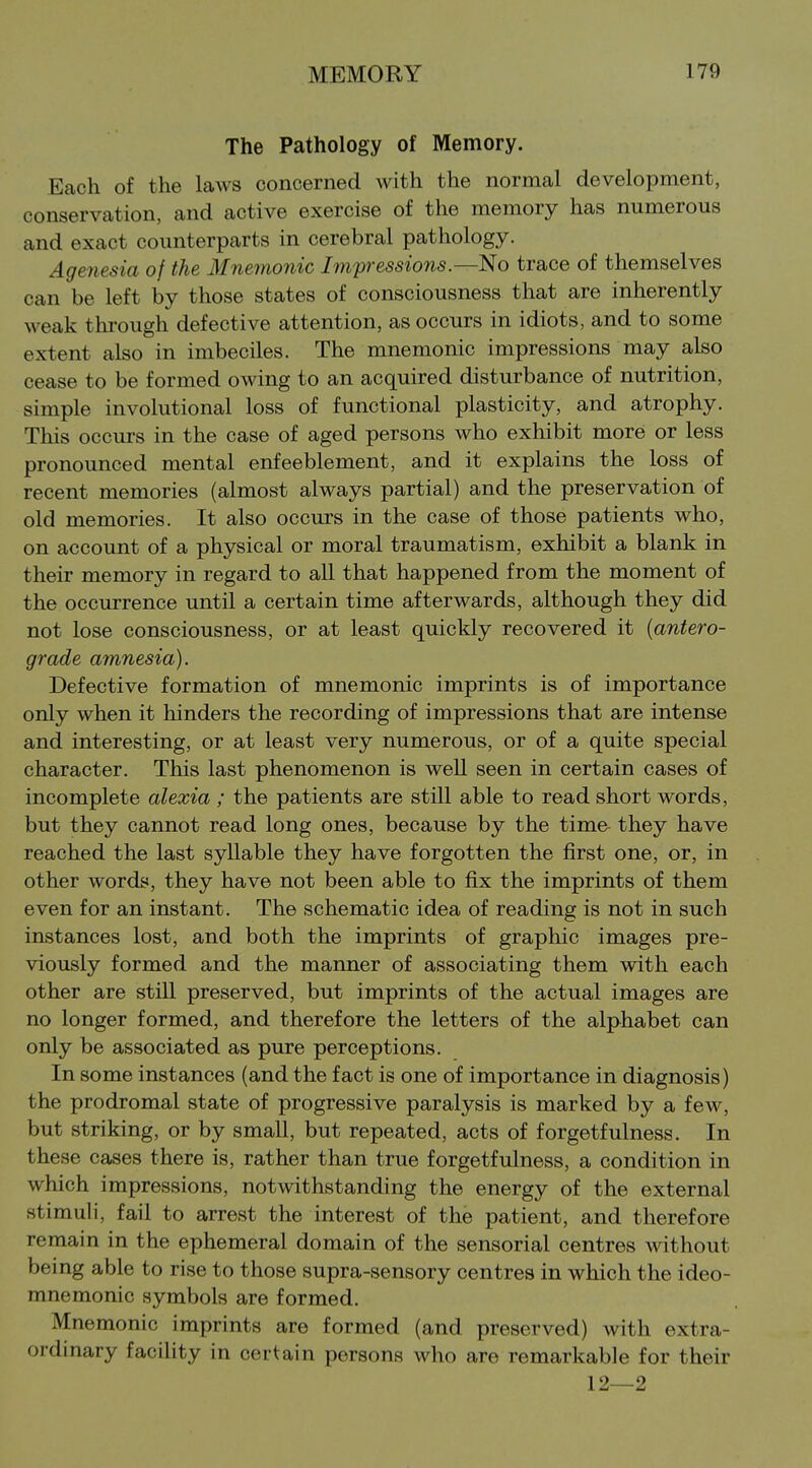 The Pathology of Memory. Each of the laws concerned with the normal development, conservation, and active exercise of the memory has numerous and exact counterparts in cerebral pathology. Agenesia of the Mnemonic Impressions.—No trace of themselves can be left by those states of consciousness that are inherently weak through defective attention, as occurs in idiots, and to some extent also in imbeciles. The mnemonic impressions may also cease to be formed owing to an acquired disturbance of nutrition, simple involutional loss of functional plasticity, and atrophy. This occurs in the case of aged persons who exhibit more or less pronounced mental enfeeblement, and it explains the loss of recent memories (almost always partial) and the preservation of old memories. It also occurs in the case of those patients who, on account of a physical or moral traumatism, exhibit a blank in their memory in regard to all that happened from the moment of the occurrence until a certain time afterwards, although they did not lose consciousness, or at least quickly recovered it {antero- grade amnesia). Defective formation of mnemonic imprints is of importance only when it hinders the recording of impressions that are intense and interesting, or at least very numerous, or of a quite special character. This last phenomenon is well seen in certain cases of incomplete alexia ; the patients are still able to read short words, but they cannot read long ones, because by the time they have reached the last syllable they have forgotten the first one, or, in other words, they have not been able to fix the imprints of them even for an instant. The schematic idea of reading is not in such instances lost, and both the imprints of graphic images pre- viously formed and the manner of associating them with each other are still preserved, but imprints of the actual images are no longer formed, and therefore the letters of the alphabet can only be associated as pure perceptions. In some instances (and the fact is one of importance in diagnosis) the prodromal state of progressive paralysis is marked by a few, but striking, or by small, but repeated, acts of forgetfulness. In these cases there is, rather than true forgetfulness, a condition in which impressions, notwithstanding the energy of the external stimuli, fail to arrest the interest of the patient, and therefore remain in the ephemeral domain of the sensorial centres without being able to rise to those supra-sensory centres in which the ideo- mnemonic symbols are formed. Mnemonic imprints are formed (and preserved) with extra- ordinary facility in certain persons who are remarkable for their 12—2