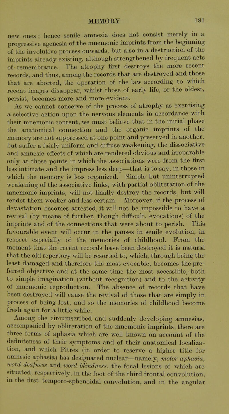 new ones ; hence senile amnesia does not consist merely in a progressive agenesia of the mnemonic imprints from the beginning of the involutive process onwards, but also in a destruction of the imprints already existing, although strengthened by frequent acts of remembrance. The atrophy first destroys the more recent records, and thus, among the records that are destroyed and those that are aborted, the operation of the law according to which recent images disappear, whilst those of early life, or the oldest, persist, becomes more and more evident. As we cannot conceive of the process of atrophy as exercising a selective action upon the nervous elements in accordance with their mnemonic content, we must believe that in the initial phase the anatomical connection and the organic imprints of the memory are not suppressed at one point and preserved in another, but suffer a fairly uniform and diffuse weakening, the dissociative and amnesic effects of which are rendered obvious and irreparable only at those points in which the associations were from the first less intimate and the impress less deep—that is to say, in those in which the memory is less organized. Simple but uninterrupted weakening of the associative links, with partial obliteration of the mnemonic imprints, will not finally destroy the records, but will render them weaker and less certain. Moreover, if the process of devastation becomes arrested, it will not be impossible to have a revival (by means of further, though difficult, evocations) of the imprints and of the connections that were about to perish. This favourable event will occur in the pauses in senile evolution, in respect especially of the memories of childhood. From the moment that the recent records have been destroyed it is natural that the old repertory will be resorted to, which, through being the least damaged and therefore the most evocable, becomes the pre- ferred objective and at the same time the most accessible,-both to simple imagination (without recognition) and to the activity of mnemonic reproduction. The absence of records that have been destroyed will cause the revival of those that are simply in process of being lost, and so the memories of childhood become fresh again for a little while. Among the circumscribed and suddenly developing amnesias, accompanied by obliteration of the mnemonic imprints, there are three forms of aphasia which are well known on account of the definiteness of their symptoms and of their anatomical localiza- tion, and which Pitres (in order to reserve a higher title for amnesic aphasia) has designated nuclear—namely, motor aphasia, word deafness and word blindness, the focal lesions of which are situated, respectively, in the foot of the third frontal convolution, in the first temporo-sphenoidal convolution, and in the angular