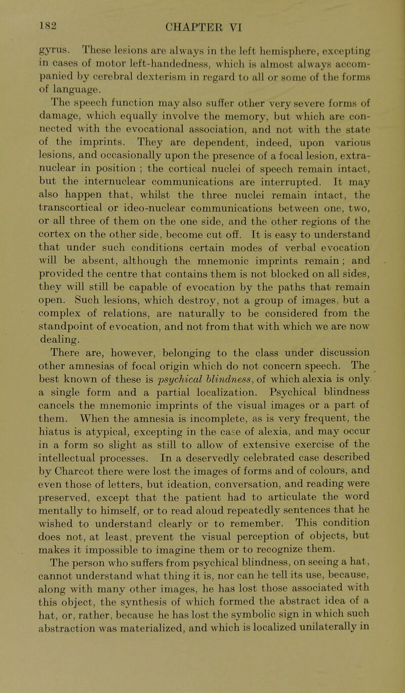 gyrus. These lesions are always in the left hemisphere, excepting in cases of motor left-handedness, which is almost always accom- panied by cerebral dexterism in regard to all or some of the forms of language. The speech function may also suffer other very severe forms of damage, which equally involve the memory, but which are con- nected with the evocational association, and not with the state of the imprints. They are dependent, indeed, upon various lesions, and occasionally upon the presence of a focal lesion, extra- nuclear in position ; the cortical nuclei of speech remain intact, but the internuclear communications are interrupted. It may also happen that, whilst the three nuclei remain intact, the transcortical or ideo-nuclear communications between one, two, or aU three of them on the one side, and the other regions of the cortex on the other side, become cut off. It is easy to understand that under such conditions certain modes of verbal evocation will be absent, although the mnemonic imprints remain; and provided the centre that contains them is not blocked on all sides, they will stiU be capable of evocation by the paths that remain open. Such lesions, which destroy, not a group of images, but a complex of relations, are naturally to be considered from the standpoint of evocation, and not from that with which we are now dealing. There are, however, belonging to the class under discussion other amnesias of focal origin which do not concern speech. The best known of these is 'psychical blindness, of which alexia is only a single form and a partial localization. Psychical blindness cancels the mnemonic imprints of the visual images or a part of them. When the amnesia is incomplete, as is very frequent, the hiatus is atypical, excepting in the case of alexia, and may occur in a form so slight as still to allow of extensive exercise of the intellectual processes. In a deservedly celebrated case described by Charcot there were lost the images of forms and of colours, and even those of letters, but ideation, conversation, and reading were preserved, except that the patient had to articulate the word mentally to himself, or to read aloud repeatedly sentences that he wished to understand clearly or to remember. This condition does not, at least, prevent the visual perception of objects, but makes it impossible to imagine them or to recognize them. The person who suffers from psychical bhndness, on seeing a hat, cannot understand what thing it is, nor can he tell its use, because, along with many other images, he has lost those associated with this object, the synthesis of which formed the abstract idea of a hat, or, rather, because he has lost the symbolic sign in which such abstraction was materialized, and which is localized unilaterally in