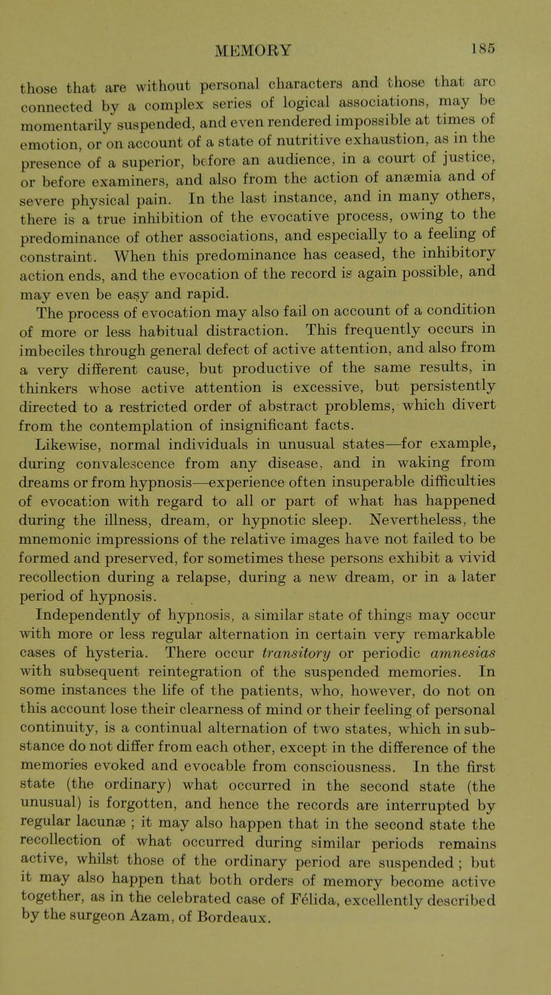 those that are without personal characters and those that arc connected by a complex series of logical associations, may be momentarily suspended, and even rendered impossible at times of emotion, or on account of a state of nutritive exhaustion, as in the presence of a superior, before an audience, in a court of justice, or before examiners, and also from the action of anaemia and of severe physical pain. In the last instance, and in many others, there is a true inhibition of the evocative process, owing to the predominance of other associations, and especially to a feeling of constraint. When this predominance has ceased, the inhibitory action ends, and the evocation of the record is again possible, and may even be easy and rapid. The process of evocation may also fail on account of a condition of more or less habitual distraction. This frequently occurs in imbeciles through general defect of active attention, and also from a very different cause, but productive of the same results, in thinkers whose active attention is excessive, but persistently directed to a restricted order of abstract problems, which divert from the contemplation of insignificant facts. Likewise, normal individuals in unusual states—^for example, during convalescence from any disease, and in waking from dreams or from hypnosis—experience often insuperable difficulties of evocation with regard to all or part of what has happened during the illness, dream, or hypnotic sleep. Nevertheless, the mnemonic impressions of the relative images have not failed to be formed and preserved, for sometimes these persons exhibit a vivid recollection during a relapse, during a new dream, or in a later period of hypnosis. Independently of hjrpnosis, a similar state of things may occur with more or less regular alternation in certain very remarkable cases of hysteria. There occur transitory or periodic amnesias with subsequent reintegration of the suspended memories. In some instances the life of the patients, who, however, do not on this account lose their clearness of mind or their feeling of personal continuity, is a continual alternation of two states, which in sub- stance do not differ from each other, except in the difference of the memories evoked and evocable from consciousness. In the first state (the ordinary) what occurred in the second state (the unusual) is forgotten, and hence the records are interrupted by regular lacunae ; it may also happen that in the second state the recollection of what occurred during similar periods remains active, whilst those of the ordinary period are suspended; but it may also happen that both orders of memory become active together, as in the celebrated case of Felida, excellently described by the surgeon Azam, of Bordeaux.