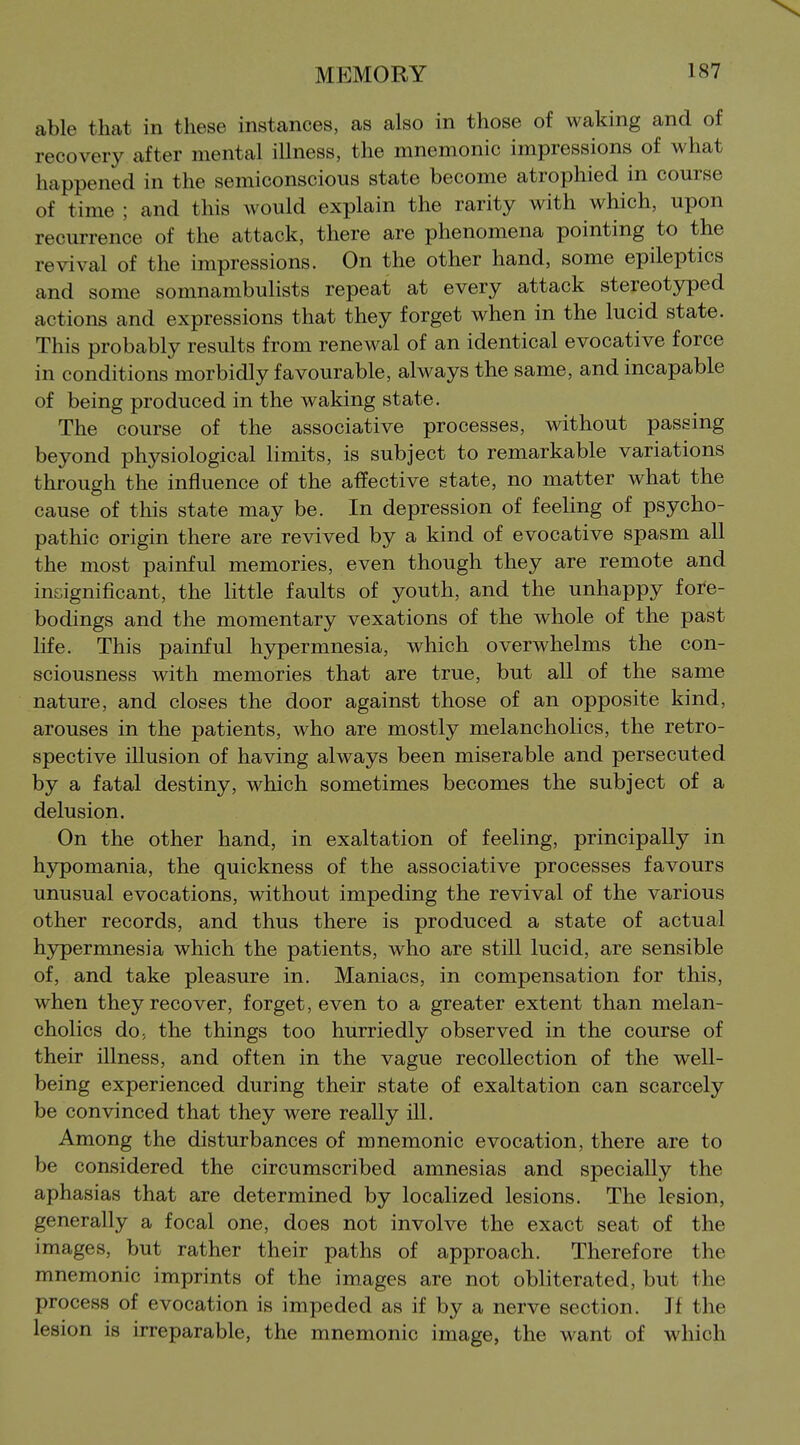 able that in these instances, as also in those of waking and of recovery after mental illness, the mnemonic impressions of what happened in the semiconscious state become atrophied in course of time ; and this would explain the rarity with which, upon recurrence of the attack, there are phenomena pointing to the revival of the impressions. On the other hand, some epileptics and some somnambulists repeat at every attack stereotyped actions and expressions that they forget when in the lucid state. This probably results from renewal of an identical evocative force in conditions morbidly favourable, always the same, and incapable of being produced in the waking state. The course of the associative processes, without passing beyond physiological limits, is subject to remarkable variations through the influence of the affective state, no matter what the cause of this state may be. In depression of feeling of psycho- pathic origin there are revived by a kind of evocative spasm all the most painful memories, even though they are remote and insignificant, the little faults of youth, and the unhappy fore- bodings and the momentary vexations of the whole of the past life. This painful hypermnesia, which overwhelms the con- sciousness with memories that are true, but all of the same nature, and closes the door against those of an opposite kind, arouses in the patients, who are mostly melancholies, the retro- spective illusion of having always been miserable and persecuted by a fatal destiny, which sometimes becomes the subject of a delusion. On the other hand, in exaltation of feeling, principally in hypomania, the quickness of the associative processes favours unusual evocations, without impeding the revival of the various other records, and thus there is produced a state of actual hypermnesia which the patients, who are still lucid, are sensible of, and take pleasure in. Maniacs, in compensation for this, when they recover, forget, even to a greater extent than melan- cholies do, the things too hurriedly observed in the course of their illness, and often in the vague recollection of the well- being experienced during their state of exaltation can scarcely be convinced that they were really ill. Among the disturbances of mnemonic evocation, there are to be considered the circumscribed amnesias and specially the aphasias that are determined by localized lesions. The lesion, generally a focal one, does not involve the exact seat of the images, but rather their paths of approach. Therefore the mnemonic imprints of the images are not obliterated, but the process of evocation is impeded as if by a nerve section. If the lesion is irreparable, the mnemonic image, the want of which