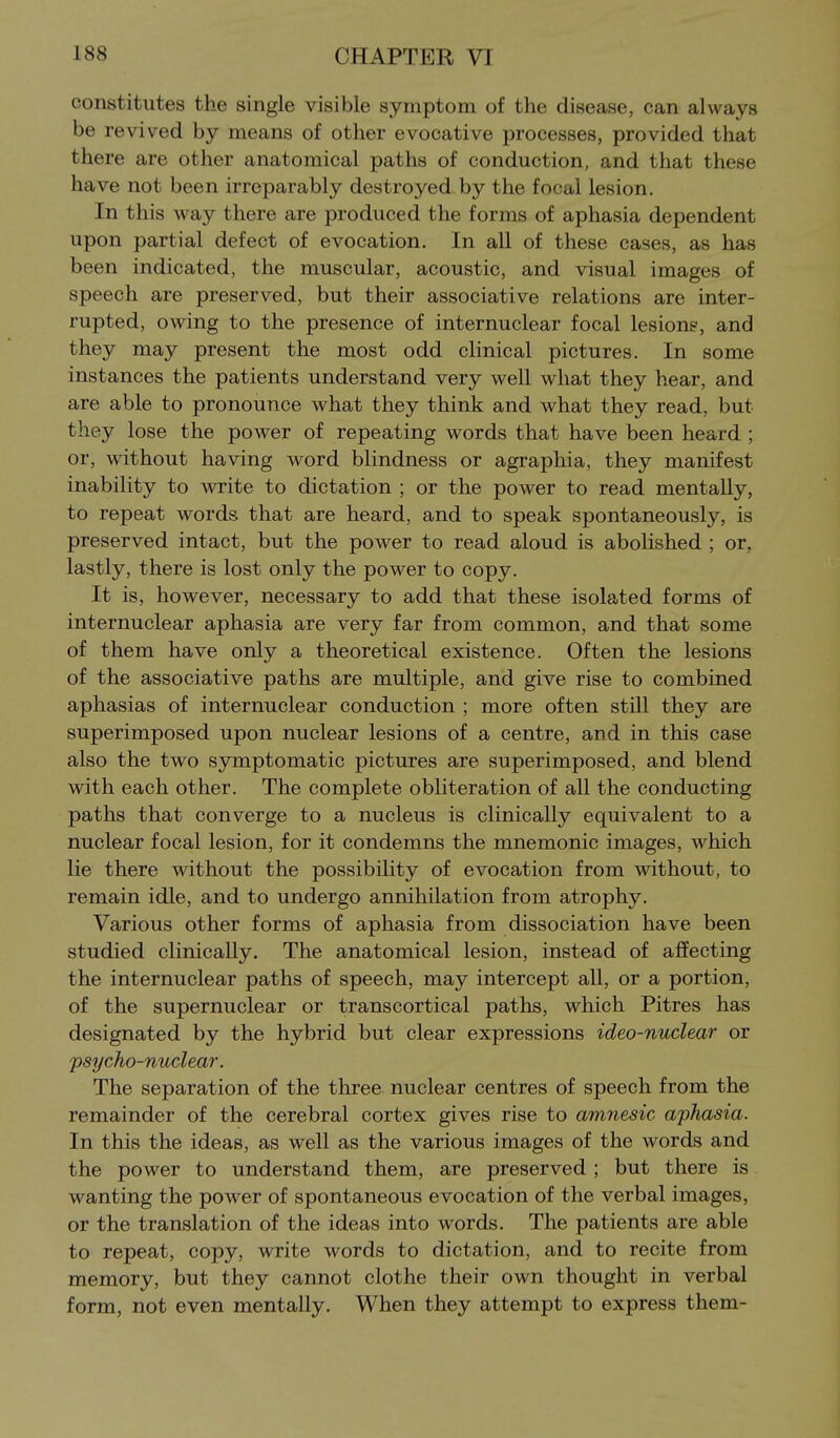 constitutes the single visible symptom of the disease, can always be revived by means of other evocative processes, provided that there are other anatomical paths of conduction, and that these have not been irreparably destroyed by the focal lesion. In this way there are produced the forms of aphasia dependent upon partial defect of evocation. In all of these cases, as has been indicated, the muscular, acoustic, and visual images of speech are preserved, but their associative relations are inter- rupted, owing to the presence of internuclear focal lesions, and they may present the most odd clinical pictures. In some instances the patients understand very well what they hear, and are able to pronounce what they think and what they read, but they lose the power of repeating words that have been heard ; or, without having word blindness or agraphia, they manifest inability to write to dictation ; or the power to read mentally, to repeat words that are heard, and to speak spontaneously, is preserved intact, but the power to read aloud is abolished ; or, lastly, there is lost only the power to copy. It is, however, necessary to add that these isolated forms of internuclear aphasia are very far from common, and that some of them have only a theoretical existence. Often the lesions of the associative paths are multiple, and give rise to combined aphasias of internuclear conduction ; more often still they are superimposed upon nuclear lesions of a centre, and in this case also the two symptomatic pictures are superimposed, and blend with each other. The complete obliteration of all the conducting paths that converge to a nucleus is clinically equivalent to a nuclear focal lesion, for it condemns the mnemonic images, which lie there without the possibility of evocation from without, to remain idle, and to undergo annihilation from atrophy. Various other forms of aphasia from dissociation have been studied clinically. The anatomical lesion, instead of affecting the internuclear paths of speech, may intercept all, or a portion, of the supernuclear or transcortical paths, which Pitres has designated by the hybrid but clear expressions ideo-nuclear or psycho-nuclear. The separation of the three nuclear centres of speech from the remainder of the cerebral cortex gives rise to amnesic aphasia. In this the ideas, as well as the various images of the Avords and the power to understand them, are preserved ; but there is wanting the power of spontaneous evocation of the verbal images, or the translation of the ideas into words. The patients are able to repeat, copy, write words to dictation, and to recite from memory, but they cannot clothe their own thought in verbal form, not even mentally. When they attempt to express them-