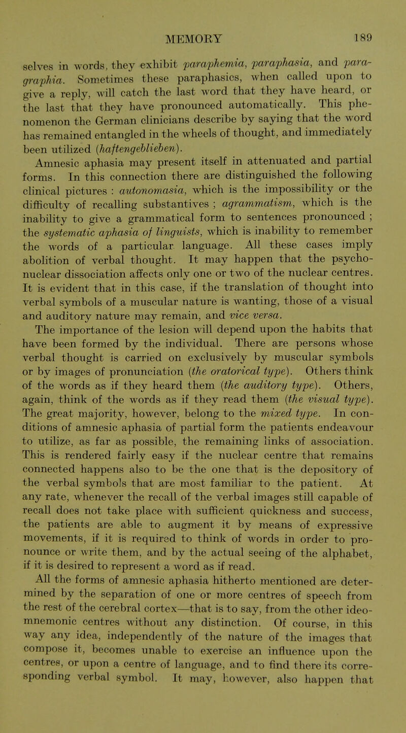 selves in words, they exhibit paraphemia, paraphasia, and para- graphia. Sometimes these paraphasics, when called upon to give a reply, will catch the last word that they have heard, or the last that they have pronounced automatically. This phe- nomenon the German clinicians describe by saying that the word has remained entangled in the wheels of thought, and immediately been utilized {haftengebUeben). Amnesic aphasia may present itself in attenuated and partial forms. In this connection there are distinguished the following chnical pictures : autonomasia, which is the impossibility or the difficulty of recalling substantives ; agrammatism, which is the inability to give a grammatical form to sentences pronounced ; the systematic aphasia of linguists, which is inability to remember the words of a particular language. All these cases imply abolition of verbal thought. It may happen that the psycho- nuclear dissociation affects only one or two of the nuclear centres. It is evident that in this case, if the translation of thought into verbal symbols of a muscular nature is wanting, those of a visual and auditory nature may remain, and vice versa. The importance of the lesion will depend upon the habits that have been formed by the individual. There are persons whose verbal thought is carried on exclusively by muscular symbols or by images of pronunciation {the oratorical type). Others think of the words as if they heard them {the auditory type). Others, again, think of the words as if they read them {the visual type). The great majority, however, belong to the mixed type. In con- ditions of amnesic aphasia of partial form the patients endeavour to utilize, as far as possible, the remaining links of association. This is rendered fairly easy if the nuclear centre that remains connected happens also to be the one that is the depository of the verbal symbols that are most familiar to the patient. At any rate, whenever the recall of the verbal images still capable of recall does not take place with sufficient quickness and success, the patients are able to augment it by means of expressive movements, if it is required to think of words in order to pro- nounce or write them, and by the actual seeing of the alphabet, if it is desired to represent a word as if read. All the forms of amnesic aphasia hitherto mentioned are deter- mined by the separation of one or more centres of speech from the rest of the cerebral cortex—that is to say, from the other ideo- mnemonic centres without any distinction. Of course, in this way any idea, independently of the nature of the images that compose it, becomes unable to exercise an influence upon the centres, or upon a centre of language, and to find there its corre- sponding verbal symbol. It may, however, also happen that