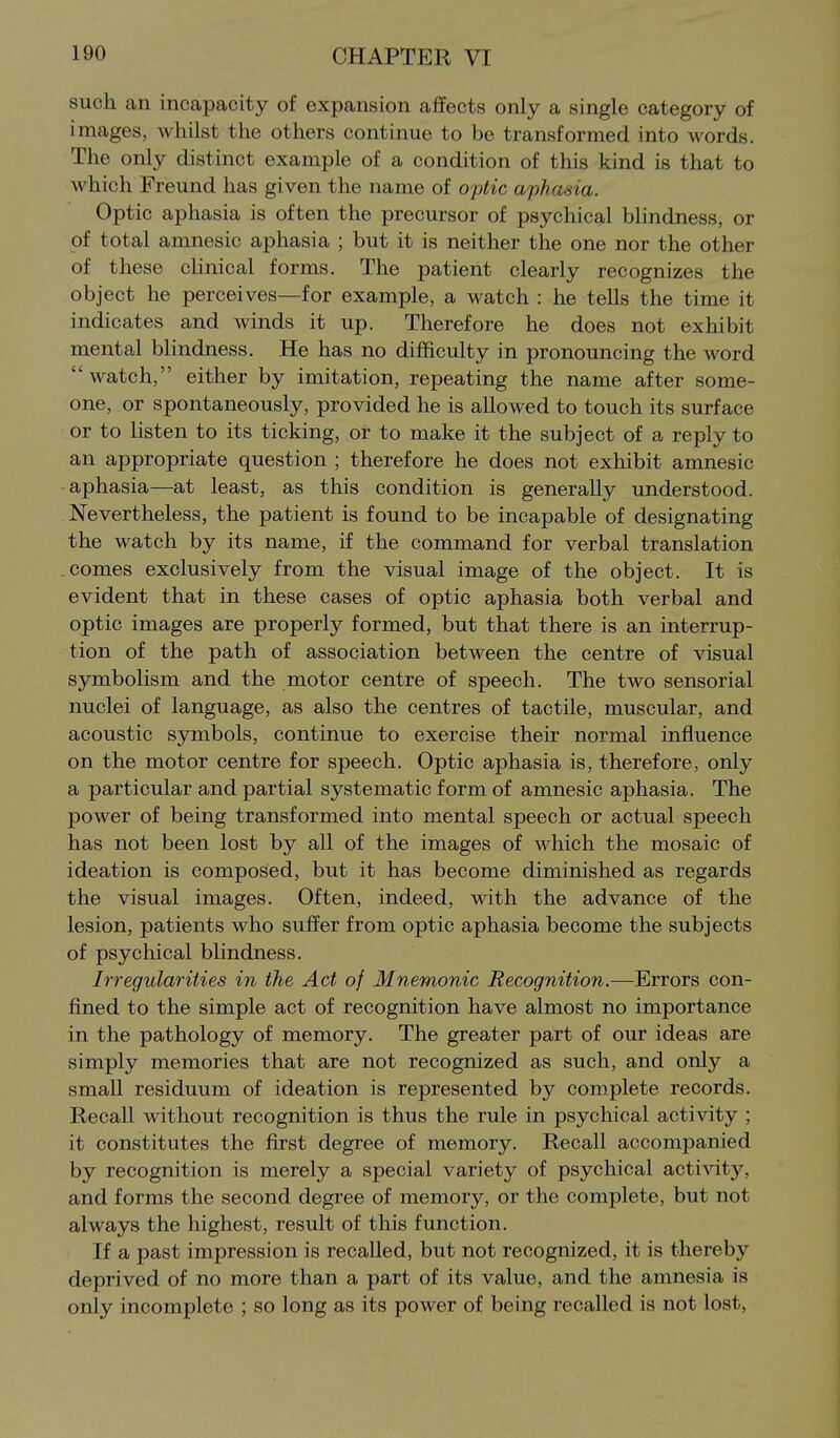 such an incapacity of expansion affects only a single category of images, whilst the others continue to be transformed into words. The only distinct example of a condition of this kind is that to which Freund has given the name of optic aphakia. Optic aphasia is often the precursor of psychical blindness, or of total amnesic aphasia ; but it is neither the one nor the other of these chnical forms. The patient clearly recognizes the object he perceives—for example, a watch : he tells the time it indicates and winds it up. Therefore he does not exhibit mental blindness. He has no difficulty in pronouncing the word  watch, either by imitation, repeating the name after some- one, or spontaneously, provided he is allowed to touch its surface or to listen to its ticking, or to make it the subject of a reply to an appropriate question ; therefore he does not exhibit amnesic aphasia—at least, as this condition is generally understood. Nevertheless, the patient is found to be incapable of designating the watch by its name, if the command for verbal translation .comes exclusively from the visual image of the object. It is evident that in these cases of optic aphasia both verbal and optic images are properly formed, but that there is an interrup- tion of the path of association between the centre of visual symbolism and the motor centre of speech. The two sensorial nuclei of language, as also the centres of tactile, muscular, and acoustic symbols, continue to exercise their normal influence on the motor centre for speech. Optic aphasia is, therefore, only a particular and partial systematic form of amnesic aphasia. The power of being transformed into mental speech or actual speech has not been lost by all of the images of which the mosaic of ideation is composed, but it has become diminished as regards the visual images. Often, indeed, with the advance of the lesion, patients who suffer from optic aphasia become the subjects of psychical blindness. Irregularities in the Act of Mnemonic Recognition.—Errors con- fined to the simple act of recognition have almost no importance in the pathology of memory. The greater part of our ideas are simply memories that are not recognized as such, and only a small residuum of ideation is represented by complete records. Recall without recognition is thus the rule in psychical activity ; it constitutes the first degree of memory. Recall accompanied by recognition is merely a special variety of psychical acti^dty, and forms the second degree of memory, or the complete, but not always the highest, result of this function. If a past impression is recalled, but not recognized, it is thereby deprived of no more than a part of its value, and the amnesia is only incomplete ; so long as its power of being recalled is not lost,