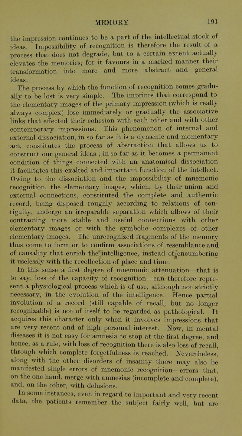 the impression continues to be a part of the intellectual stock of ideas. Impossibility of recognition is therefore the result of a process that does not degrade, but to a certain extent actually elevates the memories? for it favours in a marked manner their transformation into more and more abstract and general ideas. The process by which the function of recognition comes gradu- ally to be lost is very simple. The imprints that correspond to the elementary images of the primary impression (which is really always complex) lose immediately or gradually the associative links that effected their cohesion with each other and with other contemporary impressions. This phenomenon of internal and external dissociation, in so far as it is a d3mamic and momentary act, constitutes the process of abstraction that allows us to construct our general ideas ; in so far as it becomes a permanent condition of things connected with an anatomical dissociation it facilitates this exalted and important function of the intellect. Owing to the dissociation and the impossibility of mnemonic recognition, the elementary images, which, by their union and external connections, constituted the complete and authentic record, being disposed roughly according to relations of con- tiguity, undergo an irreparable separation which allows of their contracting more stable and useful connections with other elementary images or with the symbolic complexes of other elementary images. The unrecognized fragments of the memory thus come to form or to confirm associations of resemblance and of causality that enrich the intelligence, instead of^encumbering it uselessly with the recollection of place and time. In this sense a first degree of mnemonic attenuation—that is to say, loss of the capacity of recognition—can therefore repre- sent a physiological process which is of use, although not strictly necessary, in the evolution of the intelligence. Hence partial involution of a record (still capable of recall, but no longer recognizable) is not of itself to be regarded as pathological. It acquires this character only when it involves impressions that are very recent and of high personal interest. Now, in mental diseases it is not easy for amnesia to stop at the first degree, and hence, as a rule, with loss of recognition there is also loss of recall, through which complete forgetfulness is reached. Nevertheless, along with the other disorders of insanity there may also be manifested single errors of mnemonic recognition—errors that, on the one hand, merge with amnesias (incomplete and complete), and, on the other, with delusions. In some instances, even in regard to important and very recent data, the patients remember the subject fairly well, but are