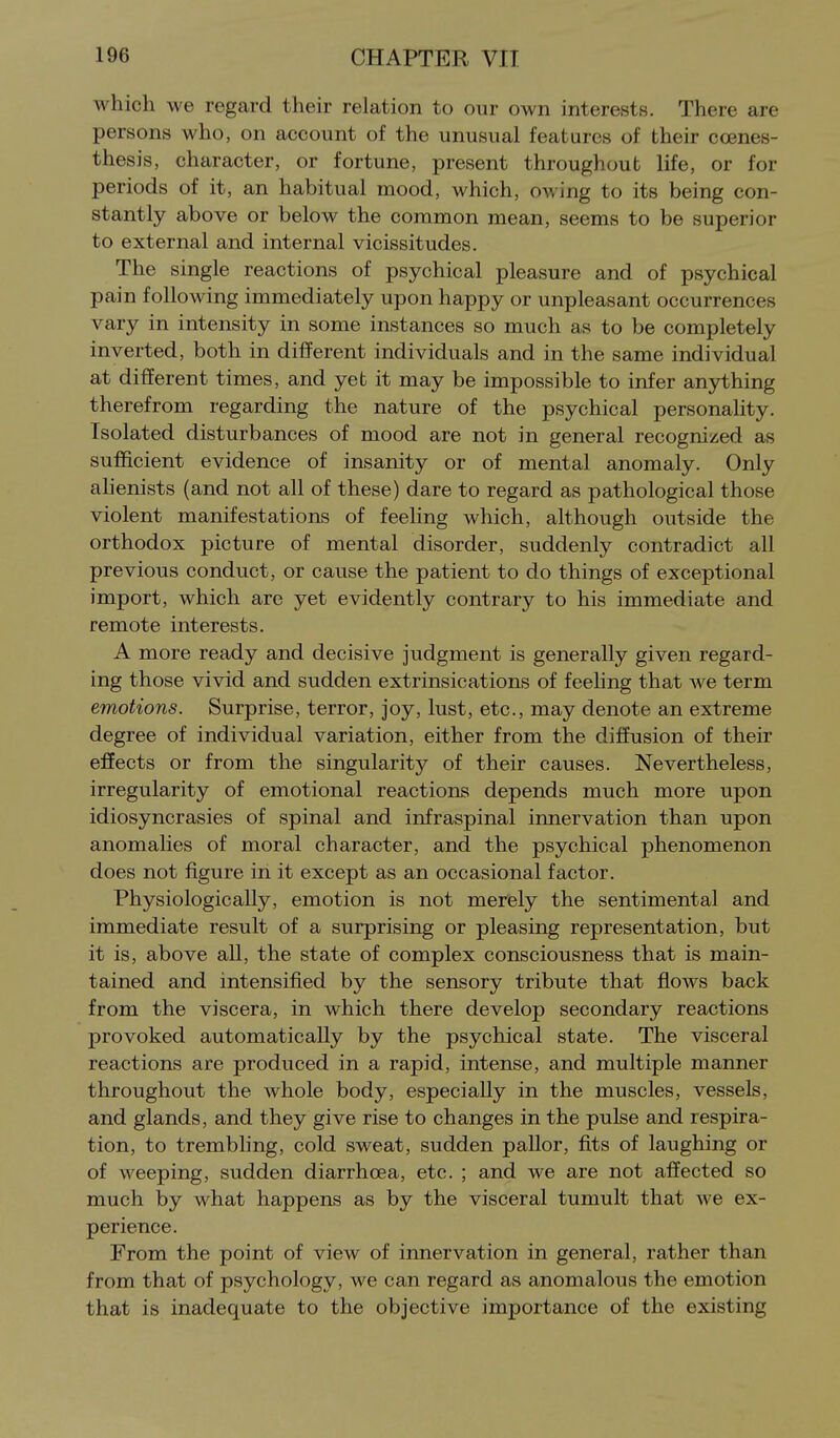 which we regard their relation to our own interests. There are persons who, on account of the unusual features of their coenes- thesis, character, or fortune, present throughout life, or for periods of it, an habitual mood, which, owing to its being con- stantly above or below the common mean, seems to be superior to external and internal vicissitudes. The single reactions of psychical pleasure and of psychical pain following immediately upon happy or unpleasant occurrences vary in intensity in some instances so much as to be completely inverted, both in different individuals and in the same individual at different times, and yet it may be impossible to infer anything therefrom regarding the nature of the psychical personality. Isolated disturbances of mood are not in general recognized as sufficient evidence of insanity or of mental anomaly. Only ahenists (and not all of these) dare to regard as pathological those violent manifestations of feeling which, although outside the orthodox picture of mental disorder, suddenly contradict all previous conduct, or cause the patient to do things of exceptional import, which are yet evidently contrary to his immediate and remote interests. A more ready and decisive judgment is generally given regard- ing those vivid and sudden extrinsications of feehng that we term emotions. Surprise, terror, joy, lust, etc., may denote an extreme degree of individual variation, either from the diffusion of their effects or from the singularity of their causes. Nevertheless, irregularity of emotional reactions depends much more upon idiosyncrasies of spinal and infraspinal innervation than upon anomalies of moral character, and the psychical phenomenon does not figure in it except as an occasional factor. Physiologically, emotion is not merely the sentimental and immediate result of a surprising or pleasing representation, but it is, above all, the state of complex consciousness that is main- tained and intensified by the sensory tribute that flows back from the viscera, in which there develop secondary reactions provoked automatically by the psychical state. The visceral reactions are produced in a rapid, intense, and multiple manner throughout the whole body, especially in the muscles, vessels, and glands, and they give rise to changes in the pulse and respira- tion, to trembling, cold sweat, sudden pallor, fits of laughing or of weeping, sudden diarrhoea, etc. ; and we are not affected so much by what happens as by the visceral tumult that we ex- perience. From the point of view of innervation in general, rather than from that of psychology, we can regard as anomalous the emotion that is inadequate to the objective importance of the existing