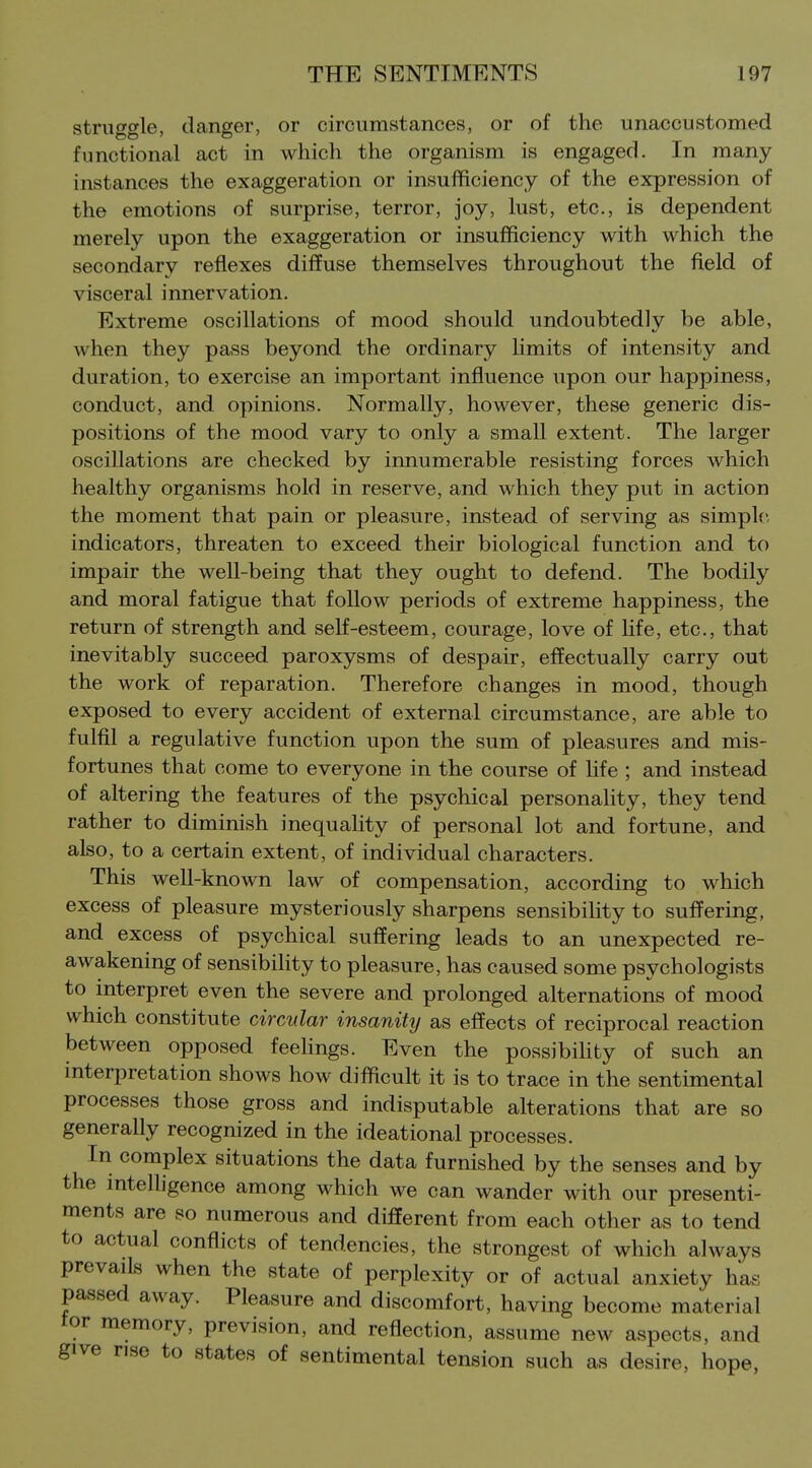 struggle, danger, or circumstances, or of the unaccustomed functional act in which the organism is engaged. In many- instances the exaggeration or insufficiency of the expression of the emotions of surprise, terror, joy, lust, etc., is dependent merely upon the exaggeration or insufficiency with which the secondary reflexes diffuse themselves throughout the field of visceral innervation. Extreme oscillations of mood should undoubtedly be able, when they pass beyond the ordinary limits of intensity and duration, to exercise an important influence upon our happiness, conduct, and opinions. Normally, however, these generic dis- positions of the mood vary to only a small extent. The larger oscillations are checked by innumerable resisting forces which healthy organisms hold in reserve, and which they put in action the moment that pain or pleasure, instead of serving as simple, indicators, threaten to exceed their biological function and to impair the well-being that they ought to defend. The bodily and moral fatigue that follow periods of extreme happiness, the return of strength and self-esteem, courage, love of Hfe, etc., that inevitably succeed paroxysms of despair, effectually carry out the work of reparation. Therefore changes in mood, though exposed to every accident of external circumstance, are able to fulfil a regulative function upon the sum of pleasures and mis- fortunes that come to everyone in the course of hfe ; and instead of altering the features of the psychical personality, they tend rather to diminish inequality of personal lot and fortune, and also, to a certain extent, of individual characters. This well-known law of compensation, according to which excess of pleasure mysteriously sharpens sensibiUty to suffering, and excess of psychical suffering leads to an unexpected re- awakening of sensibility to pleasure, has caused some psychologists to interpret even the severe and prolonged alternations of mood which constitute circular insanity as effects of reciprocal reaction between opposed feelings. Even the possibihby of such an interpretation shows how difficult it is to trace in the sentimental processes those gross and indisputable alterations that are so generally recognized in the ideational processes. In complex situations the data furnished by the senses and by the intelhgence among which we can wander with our presenti- ments are so numerous and different from each other as to tend to actual conflicts of tendencies, the strongest of which always prevails when the state of perplexity or of actual anxiety has passed away. Pleasure and discomfort, having become material tor memory, prevision, and reflection, assume new aspects, and give rise to states of sentimental tension such as desire, hope,