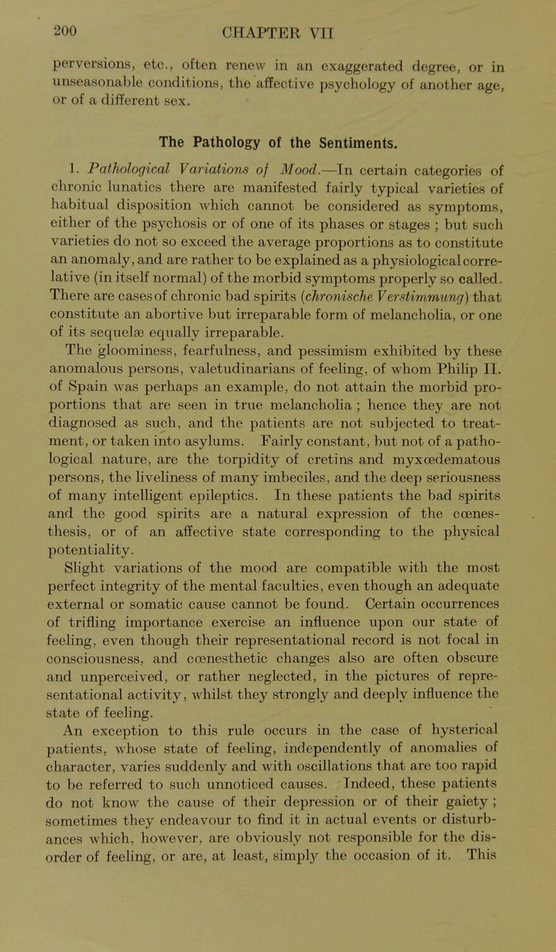 perversions, etc., often renew in an exaggerated degree, or in unseasonable conditions, the affective psychology of another age, or of a different sex. The Pathology of the Sentiments. 1. Pathological VariatioTis of Mood.—In certain categories of chronic lunatics there are manifested fairly typical varieties of habitual disposition which cannot be considered as symptoms, either of the psychosis or of one of its phases or stages ; but such varieties do not so exceed the average proportions as to constitute an anomaly, and are rather to be explained as a physiological corre- lative (in itself normal) of the morbid symptoms properly so called. There are cases of chronic bad spirits {chronische Verstimmung) that constitute an abortive but irreparable form of melancholia, or one of its sequelae equally irreparable. The gloominess, fearfulness, and pessimism exhibited by these anomalous persons, valetudinarians of feeling, of whom Philip II. of Spain was perhaps an example, do not attain the morbid pro- portions that are seen in true melancholia ; hence they are not diagnosed as such, and the patients are not subjected to treat- ment, or taken into asylums. Fairly constant, but not of a patho- logical nature, are the torpidity of cretins and myxcedematous persons, the liveliness of many imbeciles, and the deep seriousness of many intelhgent epileptics. In these patients the bad spirits and the good spirits are a natural expression of the coenes- thesis, or of an affective state corresponding to the physical potentiality. Slight variations of the mood are compatible with the most perfect integrity of the mental faculties, even though an adequate external or somatic cause cannot be found. Certain occurrences of trifling importance exercise an influence upon our state of feeling, even though their representational record is not focal in consciousness, and. cosnesthetic changes also are often obscure and unperceived, or rather neglected, in the pictures of repre- sentational activity, whilst they strongly and deeply influence the state of feeling. An exception to this rule occurs in the case of hysterical patients, whose state of feeling, independently of anomalies of character, varies suddenly and with oscillations that are too rapid to be referred to such unnoticed causes. Indeed, these patients do not know the cause of their depression or of their gaiety ; sometimes they endeavour to find it in actual events or disturb- ances which, however, are obviously not responsible for the dis- order of feeling, or are, at least, simply the occasion of it. This