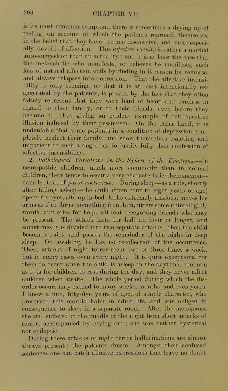 is its most common symptom, there is sometimes a drying up of feeling, on account of which the patients reproach themselves in the behef that they have become insensitive, and, more especi- ally, devoid of affection. This affective vacuity is rather a morbid auto-suggestion than an actuality ; and it is at least the case that the melanchohc who manifests, or believes he manifests, such loss of natural affection ends by finding in it reason for remorse, and always relapses into depression. That the affective insensi- bility is only seeming, or that it is at least intentionally ex- aggerated by the patients, is proved by the fact that they often falsely represent that they were hard of heart and careless in regard to their family, or to their friends, even before they became ill, thus giving an evident example of retrospective illusion induced by their pessimism. On the other hand, it is undeniable that some patients in a condition of depression com- pletely neglect their family, and shoAV themselves exacting and impatient to such a degree as to justify fully their confession of affective insensibility. 2. Pathological Variations in the Sphere of the Emotions.—In neuropathic children, much more commonly than in normal children, there tends to occur a very characteristic phenomenon— namely, that of favor nocturnus. During sleep—as a rule, shortly after falling asleep—the child (from four to eight years of age) opens his eyes, sits up in bed, looks extremely anxious, moves his arms as if to thrust something from him, utters some unintelligible words, and cries for help, without recognizing friends who may be present. The attack lasts for half an hour or longer, and sometimes it is divided into two separate attacks ; then the child becomes quiet, and passes the remainder of the night in deep sleep. On awaking, he has no recollection of the occurrence. These attacks of night terror recur two or three times a week, but in many cases even every night. It is quite exceptional for them to occur when the child is asleep in the daytime, common as it is for children to rest during the day, and they never affect children when awake. The whole period during which the dis- order occurs may extend to many weeks, months, and even years. I knew a nun, fifty-five years of age,, of simple character, who preserved this morbid habit in adult life, and was obliged in consequence to sleep in a separate room. After the menopause she still suffered in the middle of the night from short attacks of terror, accompanied by crying out; she was neither hysterical nor epileptic. During these attacks of night terror hallucinations are almost always present ; the patients dream. Amongst their confused sentences one can catch allusive expressions that leave no doubt