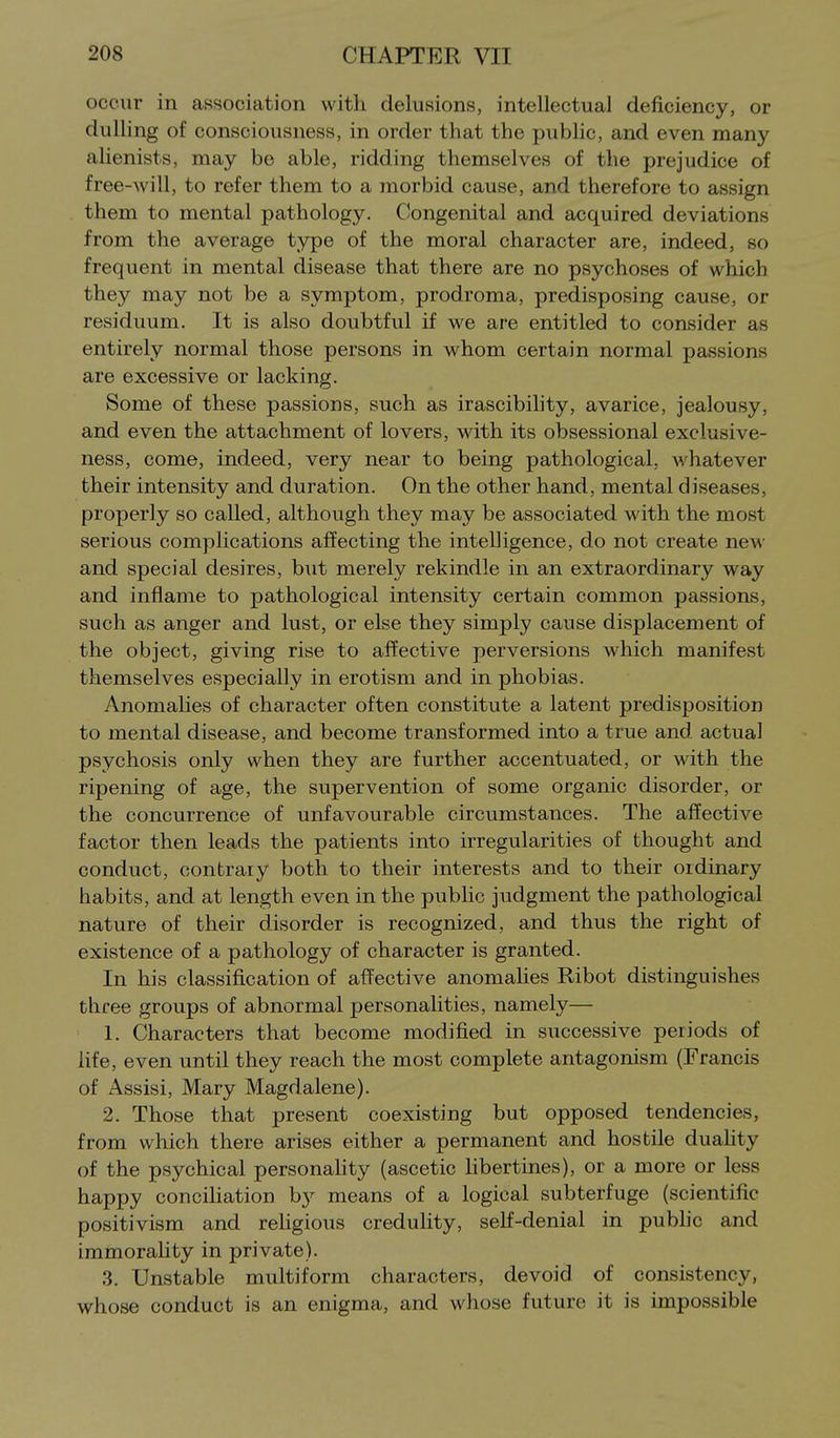occur in association with delusions, intellectual deficiency, or dulling of consciousness, in order that the pubHc, and even many alienists, may be able, ridding themselves of the prejudice of free-will, to refer them to a morbid cause, and therefore to assign them to mental pathology. Congenital and acquired deviations from the average type of the moral character are, indeed, so frequent in mental disease that there are no psychoses of which they may not be a symptom, prodroma, predisposing cause, or residuum. It is also doubtful if we are entitled to consider as entirely normal those persons in whom certain normal passions are excessive or lacking. Some of these passions, such as irascibihty, avarice, jealousy, and even the attachment of lovers, with its obsessional exclusive- ness, come, indeed, very near to being pathological, whatever their intensity and duration. On the other hand, mental diseases, properly so called, although they may be associated with the most serious complications affecting the intelligence, do not create ncM' and special desires, but merely rekindle in an extraordinary way and inflame to pathological intensity certain common passions, such as anger and lust, or else they simply cause displacement of the object, giving rise to affective perversions which manifest themselves especially in erotism and in phobias. Anomalies of character often constitute a latent predisposition to mental disease, and become transformed into a true and actual psychosis only when they are further accentuated, or with the ripening of age, the supervention of some organic disorder, or the concurrence of unfavourable circumstances. The affective factor then leads the patients into irregularities of thought and conduct, contrary both to their interests and to their ordinary habits, and at length even in the public judgment the pathological nature of their disorder is recognized, and thus the right of existence of a pathology of character is granted. In his classification of affective anomalies Ribot distinguishes three groups of abnormal personalities, namely— 1. Characters that become modified in successive periods of life, even until they reach the most complete antagonism (Francis of Assisi, Mary Magdalene). 2. Those that present coexisting but opposed tendencies, from which there arises either a permanent and hostile duahty of the psychical personaHty (ascetic hbertines), or a more or less happy conciliation b}^ means of a logical subterfuge (scientific positivism and religious credulity, self-denial in pubhc and immorahty in private). 3. Unstable multiform characters, devoid of consistency, whose conduct is an enigma, and whose future it is impossible