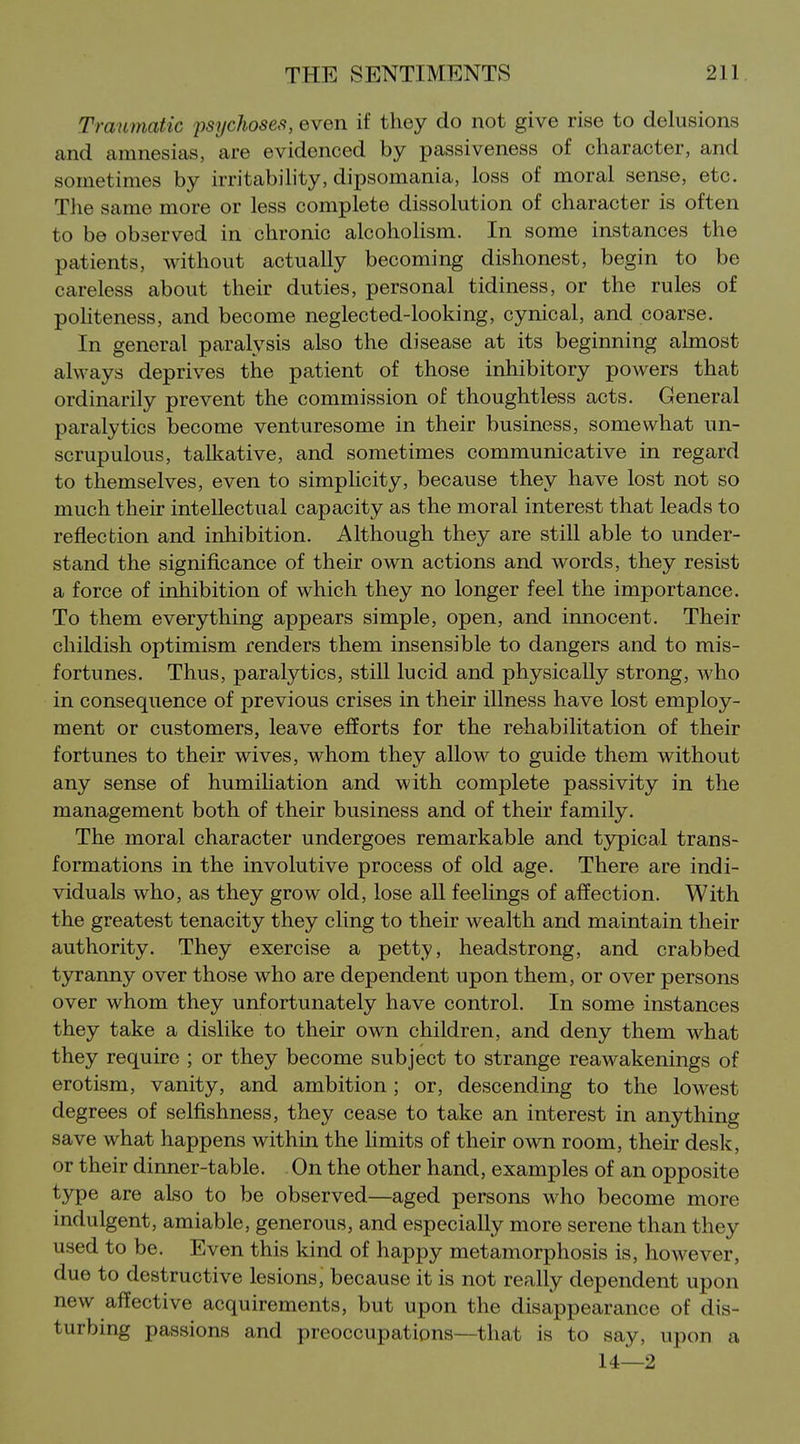 Traumatic psychoses, even if they do not give rise to delusions and amnesias, are evidenced by passiveness of character, and sometimes by irritability, dipsomania, loss of moral sense, etc. The same more or less complete dissolution of character is often to be observed in chronic alcoholism. In some instances the patients, without actually becoming dishonest, begin to be careless about their duties, personal tidiness, or the rules of politeness, and become neglected-looking, cynical, and coarse. In general paralysis also the disease at its beginning almost always deprives the patient of those inhibitory powers that ordinarily prevent the commission of thoughtless acts. General paralytics become venturesome in their business, somewhat un- scrupulous, talliative, and sometimes communicative in regard to themselves, even to simplicity, because they have lost not so much their intellectual capacity as the moral interest that leads to reflection and inhibition. Although they are still able to under- stand the significance of their own actions and words, they resist a force of inhibition of which they no longer feel the importance. To them everything appears simple, open, and innocent. Their childish optimism renders them insensible to dangers and to mis- fortunes. Thus, paralytics, still lucid and physically strong, who in consequence of previous crises in their illness have lost employ- ment or customers, leave efforts for the rehabilitation of their fortunes to their wives, whom they allow to guide them without any sense of humihation and with complete passivity in the management both of their business and of their family. The moral character undergoes remarkable and tjrpical trans- formations in the involutive process of old age. There are indi- viduals who, as they grow old, lose all feeUngs of affection. With the greatest tenacity they cling to their wealth and maintain their authority. They exercise a petty, headstrong, and crabbed tyranny over those who are dependent upon them, or over persons over whom they unfortunately have control. In some instances they take a dislike to their own children, and deny them what they require ; or they become subject to strange reawakenings of erotism, vanity, and ambition ; or, descending to the lowest degrees of selfishness, they cease to take an interest in anything save what happens within the limits of their own room, their desk, or their dinner-table. On the other hand, examples of an opposite type are aLso to be observed—aged persons who become more indulgent, amiable, generous, and especially more serene than they used to be. Even this kind of happy metamorphosis is, however, due to destructive lesions, because it is not really dependent upon new affective acquirements, but upon the disappearance of dis- turbing passions and preoccupations—that is to say, upon a U—2
