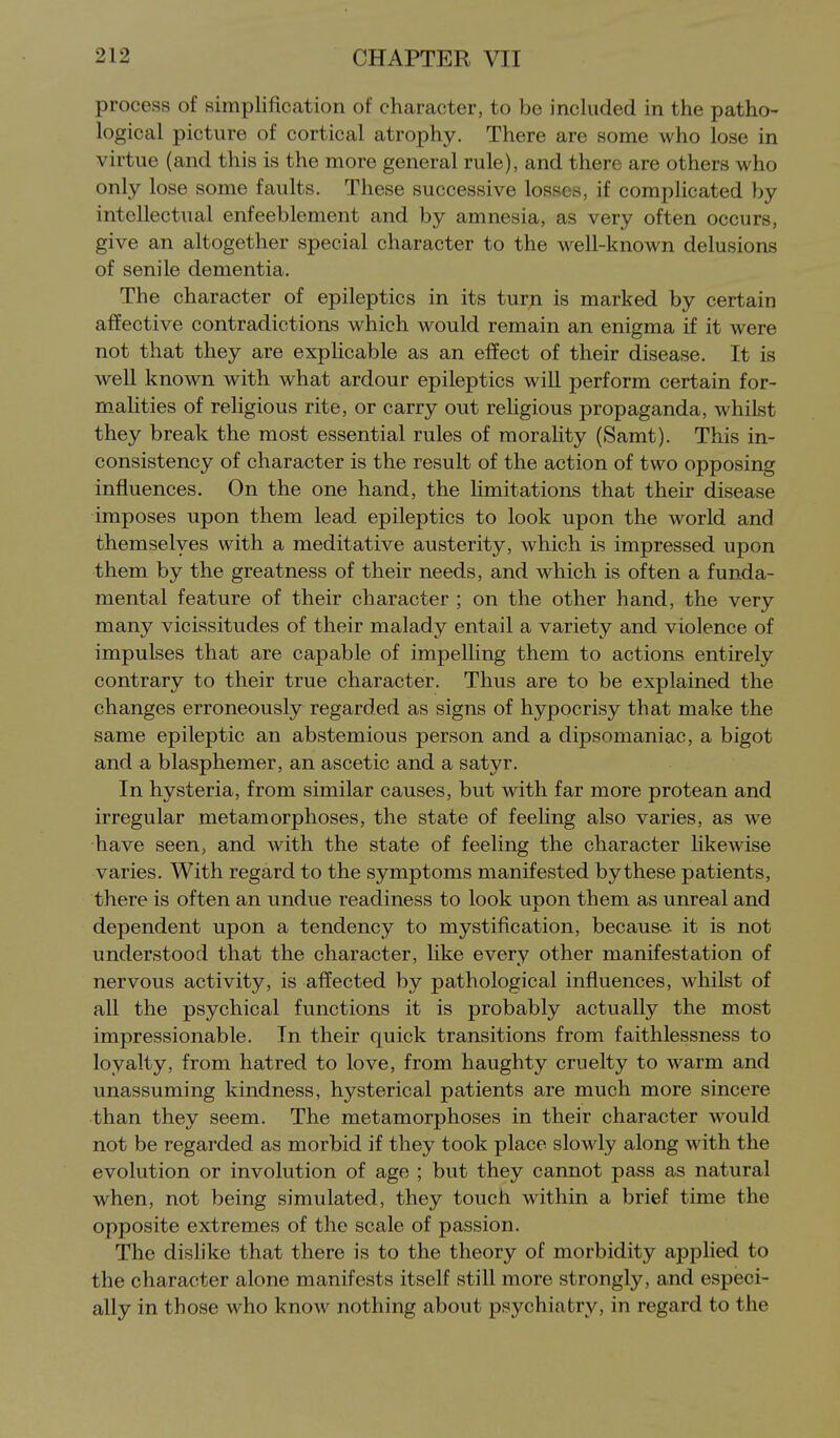 process of simplification of character, to be included in the patho- logical picture of cortical atrophy. There are some who lose in virtue (and this is the more general rule), and there are others who only lose some faults. These successive losses, if complicated by intellectual enfeeblement and by amnesia, as very often occurs, give an altogether special character to the well-known delusions of senile dementia. The character of epileptics in its turn is marked by certain affective contradictions which would remain an enigma if it were not that they are explicable as an effect of their disease. It is well known with what ardour epileptics will perform certain for- malities of religious rite, or carry out religious propaganda, whiLst they break the most essential rules of morality (Samt). This in- consistency of character is the result of the action of two opposing influences. On the one hand, the Hmitations that their disease imposes upon them lead epileptics to look upon the world and themselves with a meditative austerity, which is impressed upon them by the greatness of their needs, and which is often a funda- mental feature of their character ; on the other hand, the very many vicissitudes of their malady entail a variety and violence of impulses that are capable of impelling them to actions entirely contrary to their true character. Thus are to be explained the changes erroneously regarded as signs of hypocrisy that make the same epileptic an abstemious person and a dipsomaniac, a bigot and a blasphemer, an ascetic and a satyr. In hysteria, from similar causes, but with far more protean and irregular metamorphoses, the state of feehng also varies, as we have seen, and with the state of feeling the character hkewise varies. With regard to the symptoms manifested by these patients, there is often an undue readiness to look upon them as unreal and dependent upon a tendency to mystification, because it is not understood that the character, like every other manifestation of nervous activity, is affected by pathological influences, whilst of all the psychical functions it is probably actually the most impressionable. In their quick transitions from faithlessness to loyalty, from hatred to love, from haughty cruelty to warm and vmassuming kindness, hysterical patients are much more sincere than they seem. The metamorphoses in their character would not be regarded as morbid if they took place slowly along with the evolution or involution of age ; but they cannot pass as natural when, not being simulated, they touch within a brief time the opposite extremes of the scale of passion. The dislike that there is to the theory of morbidity applied to the character alone manifests itself still more strongly, and especi- ally in those who know nothing about psychiatry, in regard to the