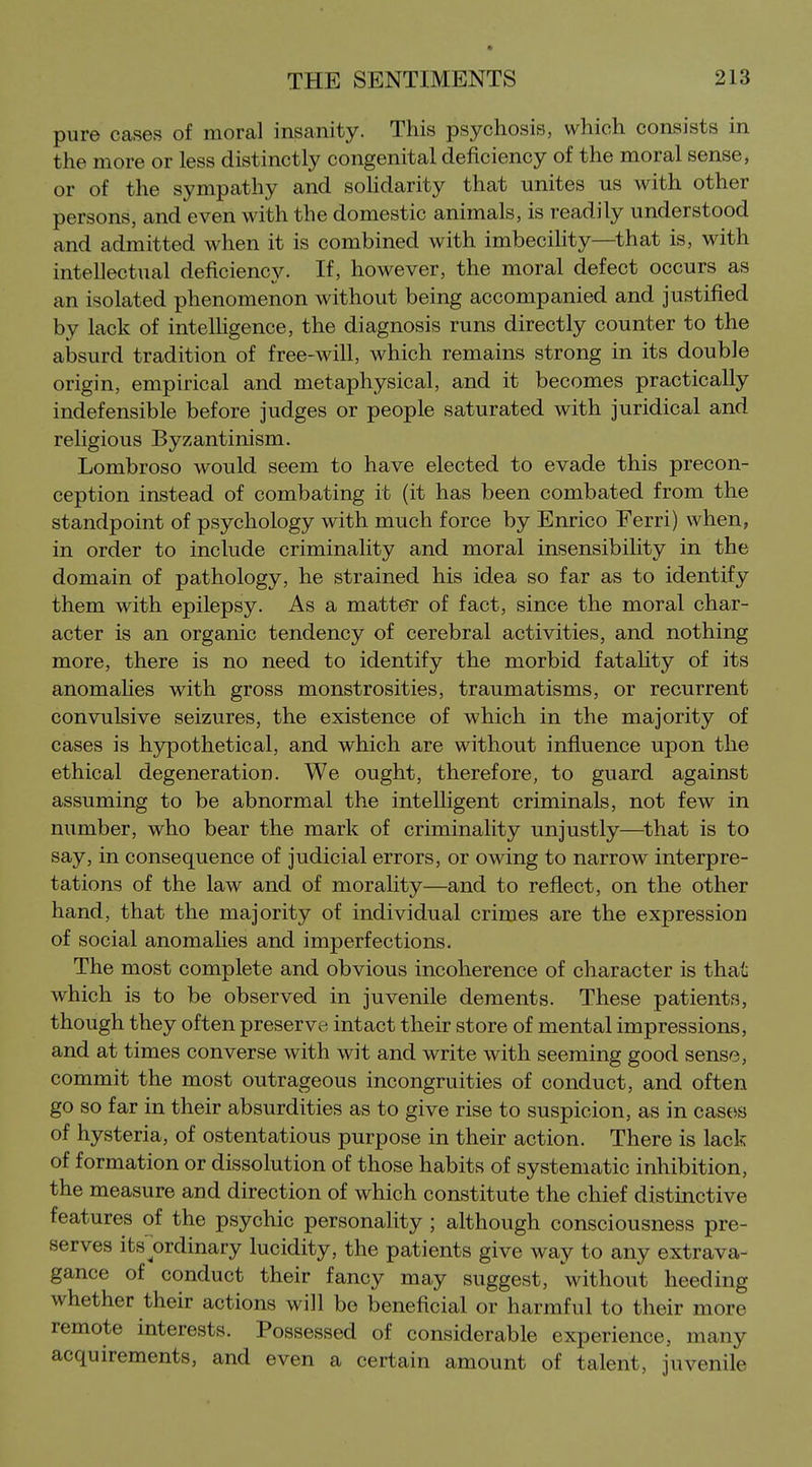 pure cases of moral insanity. This psychosis, which consists in the more or less distinctly congenital deficiency of the moral sense, or of the sympathy and sohdarity that unites us with other persons, and even with the domestic animals, is readily understood and admitted when it is combined with imbecihty—that is, with intellectual deficiency. If, however, the moral defect occurs as an isolated phenomenon without being accompanied and justified by lack of intelhgence, the diagnosis runs directly counter to the absurd tradition of free-will, which remains strong in its double origin, empirical and metaphysical, and it becomes practically indefensible before judges or people saturated with juridical and religious Byzantinism. Lombroso would seem to have elected to evade this precon- ception instead of combating it (it has been combated from the standpoint of psychology with much force by Enrico Ferri) when, in order to include criminality and moral insensibility in the domain of pathology, he strained his idea so far as to identify them with epilepsy. As a matteT of fact, since the moral char- acter is an organic tendency of cerebral activities, and nothing more, there is no need to identify the morbid fatality of its anomahes with gross monstrosities, traumatisms, or recurrent convulsive seizures, the existence of which in the majority of cases is hypothetical, and which are without influence upon the ethical degeneration. We ought, therefore, to guard against assuming to be abnormal the intelhgent criminals, not few in number, who bear the mark of criminality unjustly—^that is to say, in consequence of judicial errors, or owing to narrow interpre- tations of the law and of morality—and to reflect, on the other hand, that the majority of individual crimes are the expression of social anomahes and imperfections. The most complete and obvious incoherence of character is that which is to be observed in juvenile dements. These patients, though they often preserve intact their store of mental impressions, and at times converse with wit and write with seeming good sense, commit the most outrageous incongruities of conduct, and often go so far in their absurdities as to give rise to suspicion, as in cases of hysteria, of ostentatious purpose in their action. There is lack of formation or dissolution of those habits of systematic inhibition, the measure and direction of which constitute the chief distinctive features of the psychic personality ; although consciousness pre- serves its'^ordinary lucidity, the patients give way to any extrava- gance of conduct their fancy may suggest, without heeding whether their actions will be beneficial or harmful to their more remote interests. Possessed of considerable experience, many acquirements, and even a certain amount of talent, juvenile