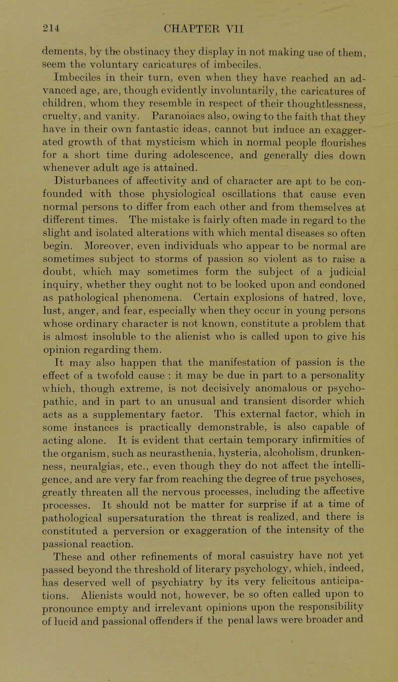 dements, by the obstinacy they display in not making use of them, seem the voluntary caricatures of imbeciles. Imbeciles in their turn, even when they have reached an ad- vanced age, are, though evidently involuntarily, the caricatures of children, whom they resemble in respect of their thoughtlessness, cruelty, and vanity. Paranoiacs also, owing to the faith that they have in their own fantastic ideas, cannot but induce an exagger- ated growth of that mysticism which in normal people flourishes for a short time during adolescence, and generally dies down whenever adult age is attained. Disturbances of affectivity and of character are apt to be con- founded with those physiological oscillations that cause even normal persons to differ from each other and from themselves at different times. The mistake is fairly often made in regard to the slight and isolated alterations with which mental diseases so often begin. Moreover, even individuals who appear to be normal are sometimes subject to storms of passion so violent as to raise a doubt, which may sometimes form the subject of a judicial inquiry, whether they ought not to be looked upon and condoned as pathological phenomena. Certain explosions of hatred, love, lust, anger, and fear, especially when they occur in young persons whose ordinary character is not known, constitute a problem that is almost insoluble to the alienist who is called upon to give his opinion regarding them. It may also happen that the manifestation of passion is the effect of a twofold cause : it may be due in part to a personahty which, though extreme, is not decisively anomalous or psycho- pathic, and in part to an unusual and transient disorder which acts as a supplementary factor. This external factor, which in some instances is practically demonstrable, is also capable of acting alone. It is evident that certain temporary infirmities of the organism, such as neurasthenia, hysteria, alcoholism, drunken- ness, neuralgias, etc., even though they do not affect the intelh- gence, and are very far from reaching the degree of true psychoses, greatly threaten all the nervous processes, including the affective processes. It should not be matter for surprise if at a time of pathological supersaturation the threat is realized, and there is constituted a perversion or exaggeration of the intensity of the passional reaction. These and other refinements of moral casuistry have not yet passed beyond the threshold of hterary psychology, which, indeed, has deserved well of psychiatry by its very feHcitous anticipa- tions. Alienists would not, however, be so often called upon to pronounce empty and irrelevant opinions upon the responsibihty of lucid and passional offenders if the penal laws were broader and