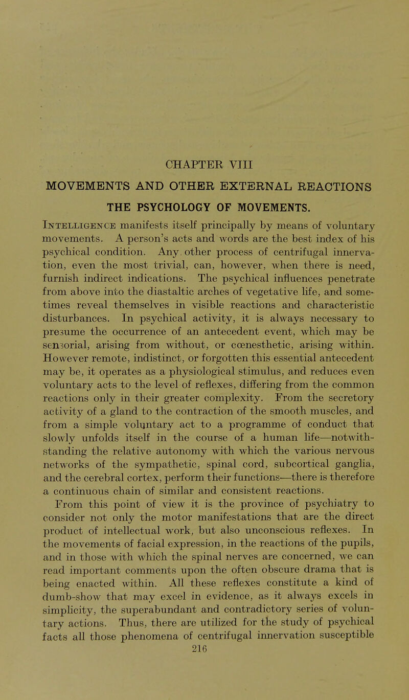 MOVEMENTS AND OTHER EXTERNAL REACTIONS THE PSYCHOLOGY OF MOVEMENTS. Intelligence manifests itself principally by means of voluntary movements. A person's acts and words are the best index of his psychical condition. Any other process of centrifugal innerva- tion, even the most trivial, can, however, when there is need, furnish indirect indications. The psychical influences penetrate from above into the diastaltic arches of vegetative hfe, and some- times reveal themselves in visible reactions and characteristic disturbances. In psychical activity, it is always necessary to presume the occurrence of an antecedent event, which may be sensorial, arising from without, or ccenesthetic, arising within. However remote, indistinct, or forgotten this essential antecedent may be, it operates as a physiological stimulus, and reduces even voluntary acts to the level of reflexes, diiJering from the common reactions onlj? in their greater complexity. From the secretory activity of a gland to the contraction of the smooth muscles, and from a simple voluntary act to a programme of conduct that slowly unfolds itseK in the course of a human life—notwith- standing the relative autonomy with which the various nervous networks of the sympathetic, spinal cord, subcortical ganglia, and the cerebral cortex, perform their functions'—there is therefore a continuous chain of similar and consistent reactions. From this point of view it is the province of psychiatry to consider not only the motor manifestations that are the direct product of intellectual work, but also unconscious reflexes. In the movements of facial expression, in the reactions of the pupils, and in those with which the spinal nerves are concerned, we can read important comments upon the often obscure drama that is being enacted within. All these reflexes constitute a kind of dumb-show that may excel in evidence, as it alwa3'-s excels in simphcity, the superabundant and contradictory series of volun- tary actions. Thus, there are utilized for the study of psychical facts all those phenomena of centrifugal innervation susceptible