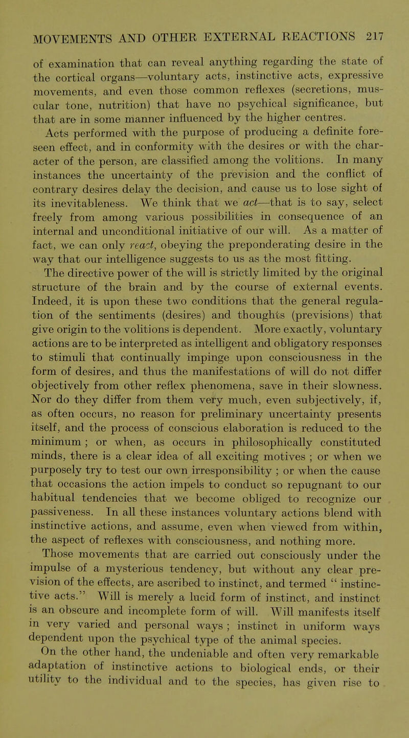 of examination that can reveal anything regarding the state of the cortical organs—voluntary acts, instinctive acts, expressive movements, and even those common reflexes (secretions, mus- cular tone, nutrition) that have no psychical significance, but that are in some manner influenced by the higher centres. Acts performed with the purpose of producing a definite fore- seen effect, and in conformity with the desires or with the char- acter of the person, are classified among the volitions. In many instances the uncertainty of the prevision and the conflict of contrary desires delay the decision, and cause us to lose sight of its inevitableness. We think that we act—that is to say, select freely from among various possibilities in consequence of an internal and unconditional initiative of our will. As a matter of fact, we can only react, obeying the preponderating desire in the way that our intelligence suggests to us as the most fitting. The directive power of the will is strictly hmited by the original structure of the brain and by the course of external events. Indeed, it is upon these two conditions that the general regula- tion of the sentiments (desires) and thoughts (previsions) that give origin to the voHtions is dependent. More exactly, voluntary actions are to be interpreted as intelhgent and obhgatory responses to stimuli that continually impinge upon consciousness in the form of desires, and thus the manifestations of wiU do not differ objectively from other reflex phenomena, save in their slowness. Nor do they differ from them very much, even subjectively, if, as often occurs, no reason for preUminary uncertainty presents itself, and the process of conscious elaboration is reduced to the minimum ; or when, as occurs in philosophically constituted minds, there is a clear idea of all exciting motives ; or when we purposely try to test our own irresponsibiUty ; or when the cause that occasions the action impels to conduct so repugnant to our habitual tendencies that we become obHged to recognize our passiveness. In all these instances voluntary actions blend with instinctive actions, and assume, even when viewed from within, the aspect of reflexes with consciousness, and nothing more. Those movements that are carried out consciously under the impulse of a mysterious tendency, but without any clear pre- vision of the effects, are ascribed to instinct, and termed  instinc- tive acts. Will is merely a lucid form of instinct, and instinct is an obscure and incomplete form of will. Will manifests itself in very varied and personal ways ; instinct in uniform ways dependent upon the psychical type of the animal species. On the other hand, the undeniable and often very remarkable adaptation of instinctive actions to biological ends, or their utility to the individual and to the species, has given rise to