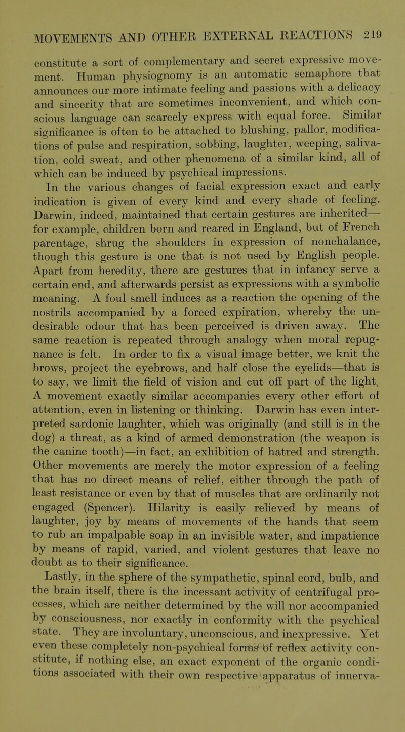 constitute a sort of complementary and secret expressive move- ment. Human physiognomy is an automatic semaphore that announces our more intimate feehng and passions with a deUcacy and sincerity that are sometimes inconvenient, and which con- scious language can scarcely express with equal force. Similar significance is often to be attached to blushing, pallor, modifica- tions of pulse and respiration, sobbing, laughter, weeping, saUva- tion, cold sweat, and other phenomena of a similar kind, all of which can be induced by psychical impressions. In the various changes of facial expression exact and early indication is given of every kind and every shade of feehng. Darwin, indeed, maintained that certain gestures are inherited— for example, children born and reared in England, but of French parentage, shrug the shoulders in expression of nonchalance, though this gesture is one that is not used by Enghsh people. Apart from heredity, there are gestures that in infancy serve a certain end, and afterwards persist as expressions with a symboHc meaning. A foul smell induces as a reaction the opening of the nostrils accompanied by a forced expiration, whereby the un- desirable odour that has been perceived is driven away. The same reaction is repeated through analogy when moral repug- nance is felt. In order to fix a visual image better, we knit the brows, project the eyebrows, and half close the eyelids—that is to say, we Hmit the field of vision and cut off part of the light, A movement exactly similar accompanies every other effort of attention, even in hstening or thinking. Darwin has even inter- preted sardonic laughter, which was originally (and still is in the dog) a threat, as a kind of armed demonstration (the weapon is the canine tooth)—in fact, an exhibition of hatred and strength. Other movements are merely the motor expression of a feehng that has no direct means of relief, either through the path of least resistance or even by that of muscles that are ordinarily not engaged (Spencer). Hilarity is easily relieved by means of laughter, joy by means of movements of the hands that seem to rub an impalpable soap in an invisible water, and impatience by means of rapid, varied, and violent gestures that leave no doubt as to their significance. Lastly, in the sphere of the sympathetic, spinal cord, bulb, and the brain itself, there is the incessant activity of centrifugal pro- cesses, which are neither determined by the will nor accompanied by consciousness, nor exactly in conformity with the psychical state. They are involuntary, unconscious, and inexpressive. Yet even these completely non-psychical forms' bf reflex activity con- stitute, if nothing else, an exact exponent of the organic condi- tions associated with their own respective apparatus of innerva-